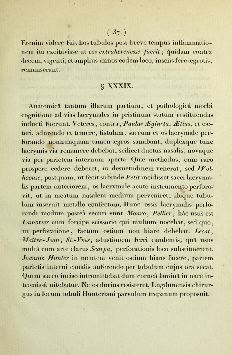 Etenim videre fuithos tubulos post breve tempus iiiflammatio- nem ita excitavisse ut eos extraherenesse fiierit ; tjuidam contra decem, vigenti, et amplius annos eodem loco, insciis fere ægrotis, remanserant. § XXXIX. Anatomicâ tantum illarum partium, et pathologicâ morbi cognitione ad vias lacrymales in pristinum statum restituendas indueti fuerunt. Veteres, contra, Paulus Ægineta, Ætius, et eæ- teri, adurendo et temere, fistulam, saccum et os laerymale per- forando nonnunquam tamen ægros sanabant, duplexque tune lacrymis via remanere debebat, scilicet ductus nasalis, novaque via per parietem internum aperta. Quæ methodus, cum raro prospéré cedere deberet, in desuetudinem venerat, sed FPol- hoouse, postquam, ut feeit subinde Petit ineidisset sacci laeryma- lis partem anteriorem, os lacrymale aeuto instrumente perfora- vit, ut in meatum nasalem medium perveniret, ibique tubu- lum inseruit métallo confectupi. Hune ossis lacrymalis perfo- randi modum posteà secuti sunt Monro, Pellier ; liâc iisus est Lamorier eurn forcipe scissorio qui multurn nocebat, sed quo, ut perforatione, factum ostium non liiare debebat. Lecat, Maître- Jean, St.-Yves, adustionem ferri eandentis, quâ usus multâ cum arte clams Scarpa, perforation}s loco substituerunt. Joannis Hunter in mentem venit ostium hians facere, partem parietis interni eanaiis auferendo per tubulum cujus ora secat. Quem sacco ineiso intromittebat dum corneâ laminâ in nare in- tromissâ nitebatur. Ne os durius resisteret, Lugdunensis cliirur- gus in locum tubuli Hunteriani parvulum trepanum proposuit.