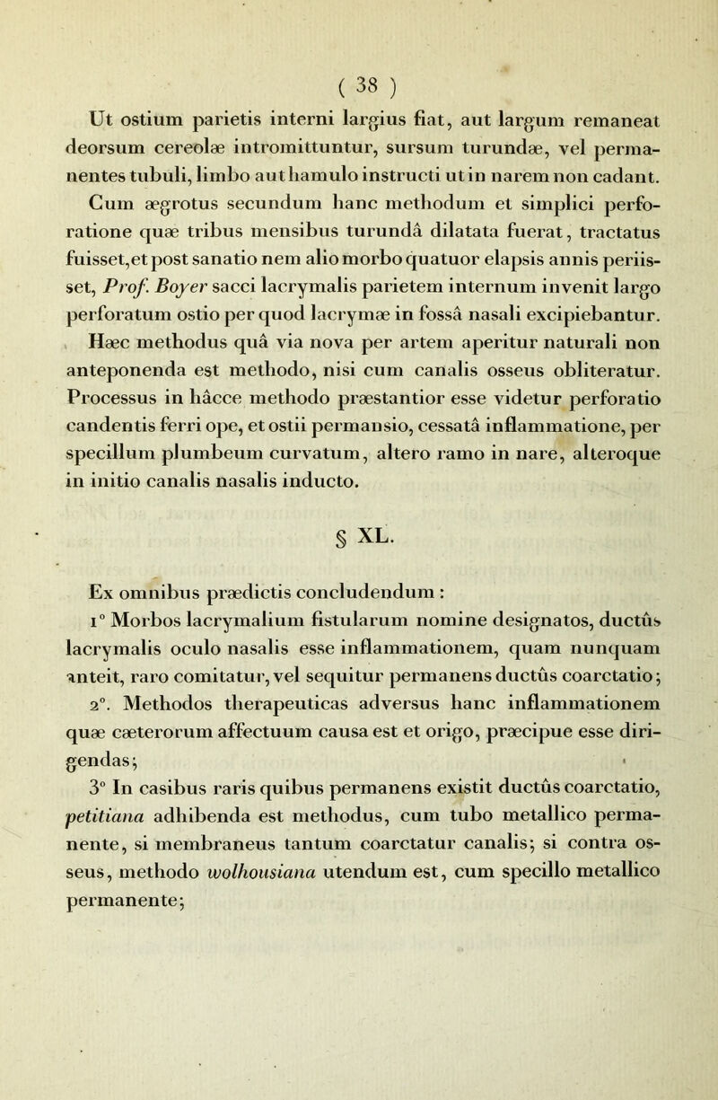 Ut ostium parietis interni largius fiat, aiit largum remaneat deorsum cereolæ intromittuntur, sursum turundæ, vel perma- nentes tubuli, limbo authamulo instructi ut in naremnon cadant. Cum ægrotus secundum banc metliodum et simplici perfo- ratione quæ tribus mensibus turundâ dilatata fuerat, tractatus fuisset,etpost sanatio nem aliomorbo quatuor elapsis annis periis- set, Prof. Boyer sacci lacrymalis parietem internum invenit largo perforatum ostio per quod lacrymæ in fossâ nasali excipiebantur. Hæc methodus quâ via nova per artem aperitur naturali non anteponenda est metliodo, nisi cum canalis osseus obliteratur. Processus in hâcce methodo præstantior esse videtur perfora tio candentis ferri ope, etostii permansio, cessatâ inflammatione, per specillum pJumbeum curvatum, altero ramo in nare, alteroque in initio canalis nasalis inducto. § XL. Ex omnibus prædictis concludendum : 1° Morbos lacrymalium fistularum nomine désignâtes, ductûs lacrymalis oculo nasalis esse inflammationem, quam nunquam anteit, raro comitatur, vel sequitur permanens ductûs coarctatio; 2°. Methodos tlierapeuticas adversus banc inflammationem quæ cæterorum affectuum causa est et origo, præcipue esse diri- gendas ^ 3“ In casibus raris quibus permanens existit ductûs coarctatio, petitiana adbibenda est methodus, cum tubo metallico perma- nente, si membraneus tantum coarctatur canalis; si contra os- seus , methodo wolhousiatia utendum est, cum specillo metallico permanente;