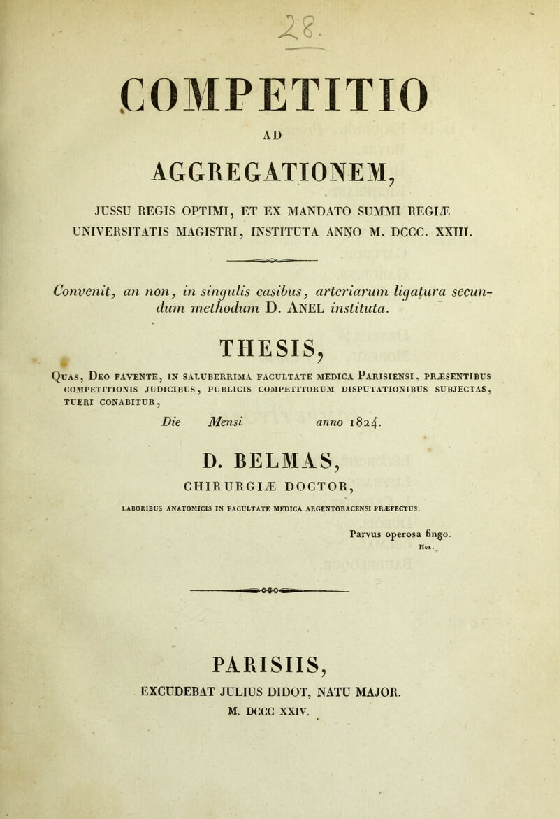 AD AGGREGATIONEM, JUSSU REGIS OPTIMI, ET EX MANDATO SUMMI REGIÆ UNIVERSITATIS MAGISTRI, INSTITUTA ANNO M. DCCC. XXIII. Convenit, an non, in singulis casibiis, arteriay^um ligatura secun- dum methodum D. Anel instituta. THESIS, • ^ Quas, Deo fa vente, in saluberrima facultate medica Parisiensi, præsentibus COMPETITIONIS JUDICIBUS , PUBLICIS COMPETITORUM UISPUTATIONIBUS SUBJECTAS, TUERI CONABITUR, Die Mensi anno 182 4- D. BELMAS, CHIRÜRGIÆ DOCTOR, LABOniBUS ANATOMICIS IN FACULTATE MEDICA ARGENTORACENSI PRÆFECTUS. Parvus operosa fingo. lïOB . ^ PARISIIS, EXCÜDEBAT JULIUS DIDOT, NATU MAJOR. M. DCCC XXIV.