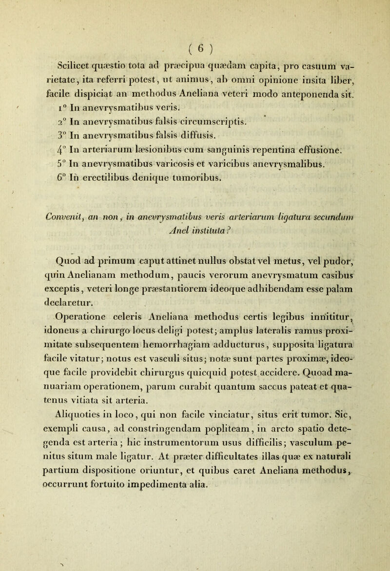 Scilicet quæstio tota ad præcipua quædam capita, pro casuuiii va- rietate, ita referri potest, ut animus, ab omni opinione insita liber, facile dispiciat an metbodiis Aneliana veteri modo anteponenda sit. i“ In anevrysmatibus veris. 2° In anevrysmatibus falsis circumscriptis. 3° In anevrysmatibus falsis diffusis. 4 In arteriarum læsionibus cum sanguinis repentina effusione. 5° In anevrysmatibus varicosiset varicibus anevrysmalibus. 6° In erectilibus denique tumoribus. Convenit, an non, in anevrysmatibus veris arteriarum ligatura secundum Anel instituta ? Quod ad primum caput attinet iiullus obstatvel metus, velpudor, quin Anelianam metbodum, paucis verorum anevrysmatum casibus exceptis, veteri longe præstantiorem ideoque adbibendam esse palam declaretur. Operatione celeris Aneliana methodus certis legibus inriititur, idoneus a chirurgo locus deligi potest; amplus lateralis ramus proxi- mitate subsequentem bemorrhagiam adducturus, supposita ligatura facile vitatur ; notus est vasculi situs; notæ sunt partes proximæ, ideo- que facile providebit chirurgus quicquid potest accidere. Quoadma- nuariam operationem, parum curabit quantum saccus pateat et qua- tenus vitiata sit arteria. Aliquoties in loco, qui non facile vinciatur, situs erit tumor. Sic, exempli causa, ad constringcndam popliteam, in arcto spatio dete- genda est arteria ; bic instrumentorum usus difficilis; vasculum pe- nitus situm male ligatur. At præter difficultates illas quæ ex naturali partium dispositione oriuntur, et quibus caret Aneliana methodus,, occurrunt fortuito impedimenta a lia.