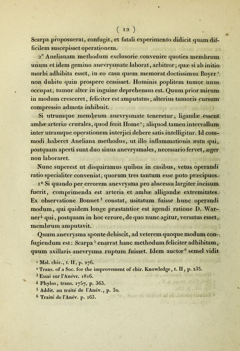 Scarpa proposuerat, confugit, et fatali experimento didicit quam dif- ficilem suscepisset operationem. 2” Anelianam methodum exclusorie convenire quoties membrum uiium et idem gemino anevrysmate laborat, arbitrer; quæ si ab initie nierbi adhibita esset, in ee casu quem memerat dectissimus Beyer*, nen dubite quin prespere cessisset. Heminis peplitem tumer unus; eccupat; tumer alter in inguine deprehensus est. Quum prier mirum in medum cresceret, féliciter est amputatus; alterius tumeris cursum cempressie admeta inhibait. Si utrumque membrum anevrysmate teneretur; ligandæ essent' ambæ arteriæ crurales, qued fecit Heme^ ; aliqued tamen intervallum inter utramque eperatienem interjici debere satis intelligitur. Id cem- medi haberet Aneliana methedus, ut ille inflammatienis æstu qui, pestquam aperti sunt duc sinus anévrysmales, necessariefervet, æger nen laberaret. Nunc superest ut disquiramus quibus in casibus, vêtus cperandi ratie specialiter ccnveniat; qucrum très tantum esse pute præcipucs. 1° Si quandc per errcrem anevrysma pre abscessu largiter incisum fuerit, ccmprimenda est arteria et ambæ alligandæ extremitates.f Ex cbservaticne Bcnnet^ censtat, usitatum fuisse hune eperandi medum, qui quidem Icnge præstanticr est agendi raticne D. War-, ner*^ qui, pestquam in hcc errere, de que nunc agitur, versatus esset,; membrum amputavit. Quum anevrysma spente dehiscit, ad veterem queque medum ccn-t fugiendum est: Scarpa^ enarrat banc methedum féliciter adbibitam, quum axillaris anevrysma ruptum fuisset. Idem auctor® semel vidit * Mal. chir., t. II, p. 276. - ^ Trans. of a Soc. for the improvement of chir. Knowledge, t. II, p. 235. 3 Essai sur l’Anévr. i8i6. 4 Phylos, trans. lySy, p. 363. 5 Addit. au traité de l’Anév., p. 3o. ® Traité de l’Anév. p. i63.