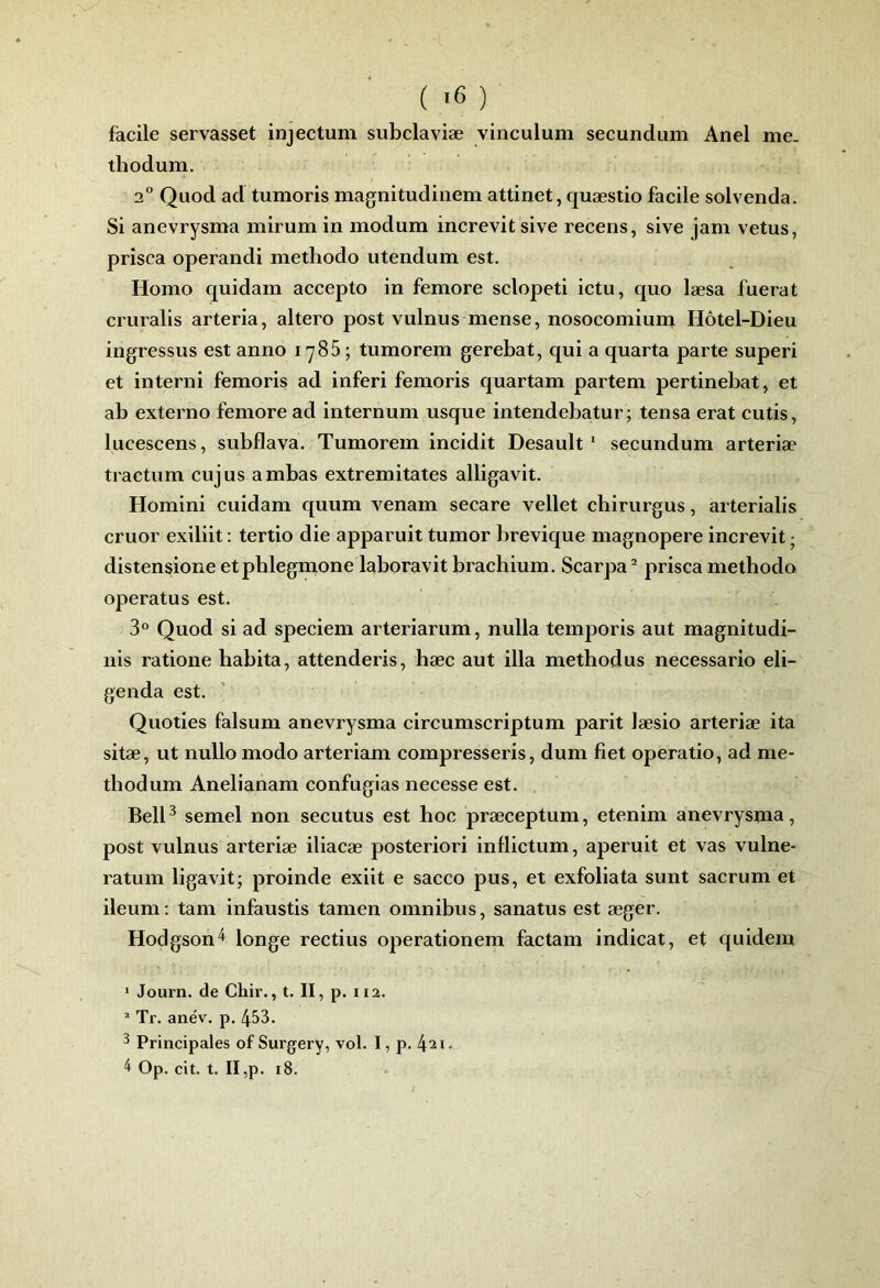 ( >6 ) facile servasset injectum subclaviæ vinculum secundiim Anel me. thodum. 2“ Qiiod ad tumoris magnitudinem attinet, quæstio facile solvenda. Si anevrysma mirum in modum inerevitsive recens, sive jam vêtus, prîsca operandi methodo utendum est. Homo quidam accepto in femore sclopeti ietu, quo læsa fuerat cruralis arteria, altero post vulnus mense, nosocomium Hôtel-Dieu ingressus est anno 1786; tumorem gerebat, qui a quarta parte superi et interni femoris ad inferi femoris quartam partem pertinebat, et ab externo femore ad internum usque intendebatur; tensa erat cutis, lucescens, subflava. Tumorem incidit Desault ‘ secundum arteriæ tractum cujus ambas extremitates alligavit. Homini cuidam quum venam secare vellet chirurgus, arterialis eruor exiliit : tertio die apparuit tumor brevique magnopere increvit • distensione etphlegmone laboravit brachium. Scarpa^ prisca methodo operatus est. 3° Quod si ad speciem arteriarum, nulla temporis aut magnitudi- iiis ratione habita, attenderis, hæc aut ilia methodus neeessario eli- genda est. Quoties falsum anevrysma circurnscriptum parit læsio arteriæ ita sitæ, ut nullo modo arteriam compressons, dum fiet operatio, ad me- tbodum Anelianam eonfugias necesse est. BelP semel non secutus est hoc præceptum, etenim anevrysma, post vulnus arteriæ iliacæ posteriori inflictum, aperuit et vas vulne- ratum ligavit; proinde exiit e saeco pus, et exfoliata sunt sacrum et ileum ; tam infaustis tamen omnibus, sanatus est æger. Hodgson'^ longe rectius operationem factam indicat, et quidem • Journ. de Chir., t. II, p. 112. * Tr. anév. p. 453. 3 Principales of Surgery, vol. I, p. 421.