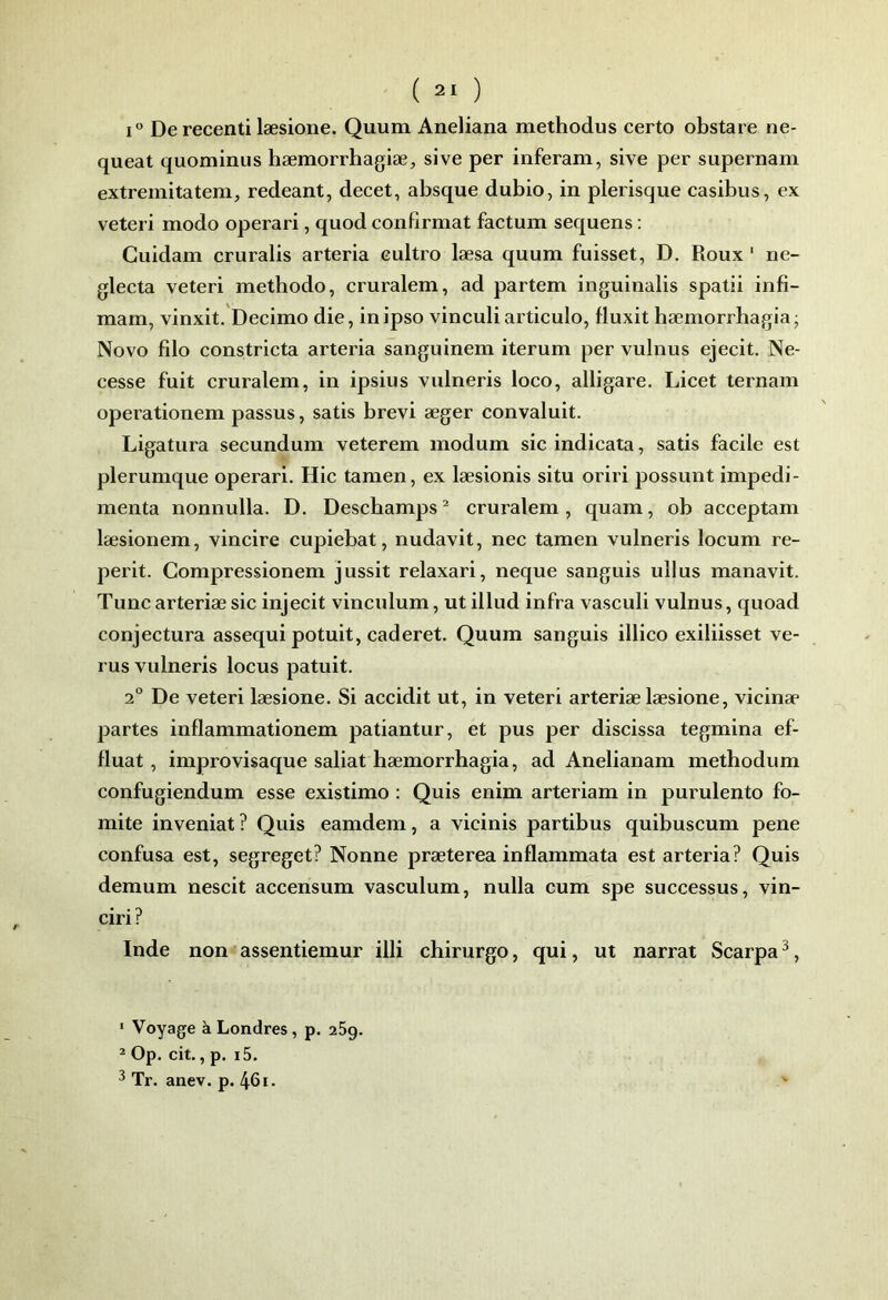 1° De recenti læsione. Quum Aneliana methodus certo obstare ne- queat quominus hæmorrhagiæ, sive per inferam, sive per supernam extreinitatem, redeant, decet, absque dubio, in plerisque casibus, ex veteri modo operari, quod confirmât factum sequens : Cuidam cruralis arteria eultro læsa quum fuisset, D. Roux ‘ ne- glecta veteri methodo, cruralem, ad partem inguinalis spatii infi- mam, vinxit. Decimo die, in ipso vinculiarticulo, fluxit hæmorrhagia; Novo filo constricta arteria sanguinem iterum per vulnus ejecit. Ne- cesse fuit cruralem, in ipsius vulneris loco, alligare, Licet ternam operationem passus, satis brevi æger convaluit. Ligatura secundum veterem modum sic indicata, satis facile est plerumque operari. Hic tamen, ex læsionis situ oriri possunt impedi- menta nonnulla. D. Deschamps ^ cruralem , quam, ob acceptam læsionem, vincire cupiebat, nudavit, nec tamen vulneris locum re- perit. Compressionem jussit relaxari, neque sanguis ullus manavit. Tune arteriae sic injecit vinculum, ut illud infra vasculi vulnus, quoad conjectura assequi potuit, caderet. Quum sanguis illico exiliisset ve- rus vulneris locus patuit. 2° De veteri læsione. Si accidit ut, in veteri arteriæ læsione, vicinæ partes inflammationem patiantur, et pus per discissa tegmina ef- fluat, improvisaque saliat hæmorrhagia, ad Anelianam methodum confugiendum esse existimo : Quis enim arteriam in purulento fo- mite inveniat? Quis eamdem, a vicinis partibus quibuscum pene confusa est, segreget? Nonne præterea inflammata est arteria? Quis demum nescit accensum vasculum, nulla cum spe successus, vin- ciri? Inde non assentiemur illi chirurgo, qui, ut narrat Scarpa ^, ‘ Voyage à Londres, p. 269. ^ Op. cit., p. i5. ^ Tr. anev. p. 46i. '