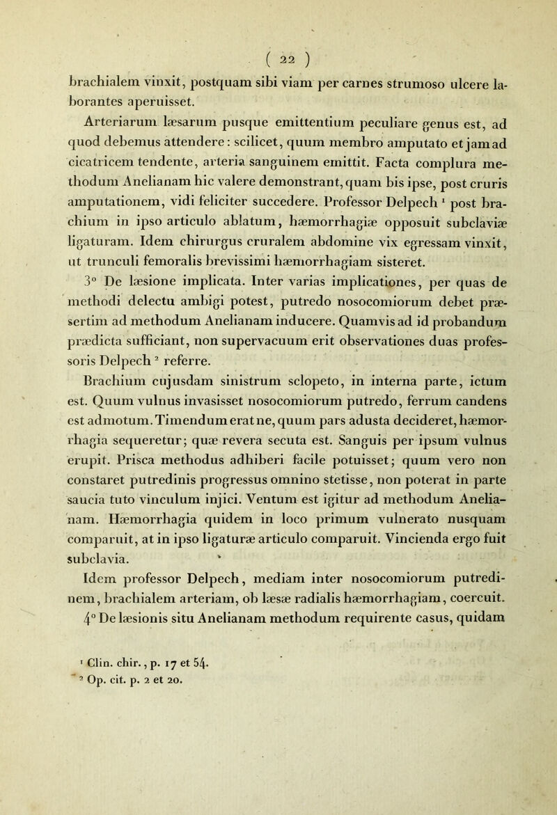 brachialem vinxit, postquam sibi viam per carnes strumoso ulcéré la- borantes aperuisset. Arteriarum læsariim pusque emittentium peculiare geniis est, ad quod debemus attendere : scilicet, quum membre amputato et jamad cicatricem tendente, arteria sanguinem ernittit. Facta complura me- thodum Anelianam hic valere demonstrant, quam bis ipse, post cruris amputationem, vidi féliciter succedere. Professer Delpech  post bra- chium in ipso articule ablatum, hæmorrhagiæ opposuit subclaviæ ligaturam. Idem chirurgus cruralem abdomine vix egressam vinxit, ut trunculi femoralis brevissimi bæmorrhagiam sisteret. 3° De læsione implicata. Inter varias implicationes, per quas de methodi delectu ambigi potest, putredo nosocomiorum débet præ- sertim ad methodum Anelianam inducere. Quamvis ad id probandum prædicta sufficiant, non supervacuum erit observationes duas profes- sons Delpech ^ referre. Brachium cujusdam sinistrum sclopeto, in interna parte, ictum est. Quum vulnus invasisset nosocomiorum putredo, ferrum candens est admotum.Timendumeratne, quum pars adusta decideret, hæmor- l’hagia sequeretür; quæ révéra secuta est. Sanguis per ipsum vulnus erupit. Prisca methodus adhiberi facile potuisset; quum vero non constaret putredinis progresses omnino stetisse, non poterat in parte saucia tuto vinculum injici. Ventum est igitur ad methodum Anelia- nam. Hæmorrhagia quidem in loco primum vulnerato nusquam comparuit, at in ipso ligaturæ articulo comparait. Vincienda ergo fuit subclavia. ' Idem professer Delpech, mediam inter nosocomiorum putredi- nem, brachialem arteriam, oh læsæ radialis hæmorrhagiam, coercuit. 4° De læsionis situ Anelianam methodum requirente casus, quidam ' Clin. chir., p. 17 et 54*  ^ Op. cit. p. 2 et 20.