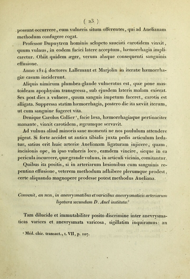 ( ^3 ) -possunt occurrere, eum vulneris situm offerentes, qui ad Anelianam methodum confu^ere cogat. Professor Dupuytren honiinis sclopeto sauciâti carotidem vinxit, quum vulnus, in eodem faciei latere acceptum, hæmorrhagia impli- caretur. Obiit quidem æger, verum absque consequenti sanguinis effusione. Anno i8i4 doctores Lallemant et Marjolin in iteratæ hæmorrba- giæ casum inciderunt. Aliquis nimirum plumbea-glande vulneratus est, quæ pone mas- toideain apopbysim transgressa, sub ejusdem lateris malam exierat. Sex post dies a vulnere, quum sanguis impetum faceret, carotis est alligata. Suppressa statim bæmorrhagia, postero die ita sæviit iterum, ut cum sanguine fugeret vita. Denique Carolus Collier, facie læsa, hæmorrhagiaque pertinaciter manante, vinxit carotidem, ægrumque servavit. Ad vulnus aliud minoris sane moment! ne nos paululum attendere pigeât. Si forte accidet ut antica tibialis juxta pedis articulum læda- tur, satius erit huic arteriæ Anelianam ligaturam injicere, quarn, incisionis ope, in ipso vulneris loco, eamdem vincire, sicque in ea pericula incurrere, quæ grande vulnus, in articuli vicinia, comitantur. Quibus ita positis, si in arteriarum læsionibus cum sanguinis re- pentina effusione, veterem methodum adhibere plerumque prodest, certe aliquando magnopere prodesse potest methodus Aneliana. Convertit, an non, in anevrjsmatibusetvaricibus anevrysmaticis arteriarum ligatura secundum D. AneL instituta? Tarn dilucide et immutabiliter posito discrimine inter anevrysma- ticas varices et anevrysmata varicosa, sigillatim inquiramus: an * Méd. chir. transact., t. VII, p. 107.