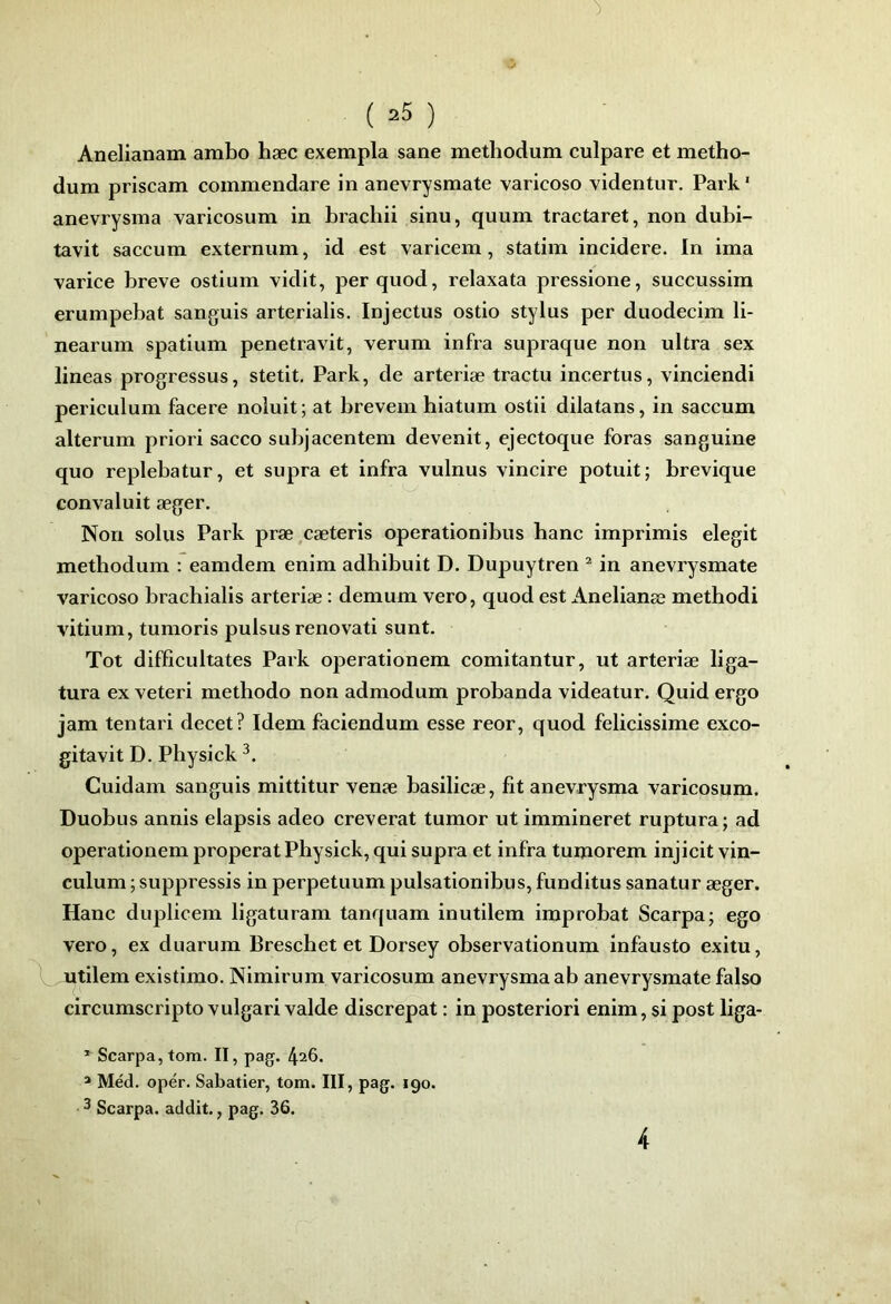 Anelianam ambo hæc exempla sane methodum culpare et metho- dum priscam commendare in anevrysmate varicoso videntur. Park' anevrysma varicosum in brachii sinu, quum tractaret, non dubi- tavit saccum externum, id est varicem, statiin incidere. In ima varice brève ostium vidit, perquod, relaxata pressione, succussim erumpebat sanguis arterialis. Injectus ostio Stylus per duodecim li- nearuin spatium penetravit, verum infra supraque non ultra sex lineas progressus, stetit. Park, de arteriæ tractu incertus, vinciendi periculum facere noiuit ; at brevem biatum ostii dilatans, in saccum alterum priori sacco subjacentem devenit, ejectoque foras sanguine quo replebatur, et supra et infra vulnus vincire potuit; brevique convaluit æger. Non solus Park præ,cæteris operationibus banc imprimis elegit metbodum : eamdem enim adbibuit D. Dupuytren ^ in anevrysmate varicoso bracbialis arteriæ : demum vero, quod est Anelianæ metbodi vitium, tumoris pulsus renovati sunt. Tôt diffîcultates Park operationem comitantur, ut arteriæ liga- tura ex veteri metbodo non admodum probanda videatur. Quid ergo jam tentari decet? Idem faciendum esse reor, quod felicissime exco- gitavit D. Pbysick Cuidam sanguis mittitur venæ basilicæ, fit anevrysma varicosum. Duobus annis elapsis adeo creverat tumor ut immineret ruptura ; ad operationem properat Pbysick, qui supra et infra tumorem injicit vin- culum ; suppressis in perpetuum pulsationibus, funditus sanatur æger. Hanc duplicem ligaturam tanquam inutilem improbat Scarpa; ego vero, ex duarum Brescbet et Dorsey observationum infausto exitu, utilem existimo. Nimirum varicosum anevrysma ab anevrysmate falso circumscripto vulgari valde discrepat : in posteriori enim, si post liga- * Scarpa, tom. II, pag. 426. » Méd. opér. Sabatier, tom. III, pag. 190.