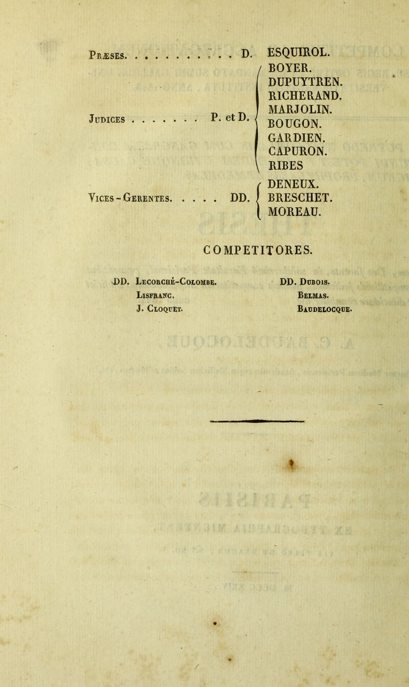 Præses. JUDICES . : . . D. ËSQUIROL. i BOYER. DUPUYTREN. RICHE RAND, MARJOLIN. BOUGON. GARDIEN. CAPURON. RIBES / DENEUX. Vices - Gerentes DD. | BRESCHET. I MOREAU. COMPETITORES. nDD. LscoacHÉ-CoioMBE. Lisfranc, J. Cloqüet. DD. Dübois. Beemas. Baüdelogqde. /