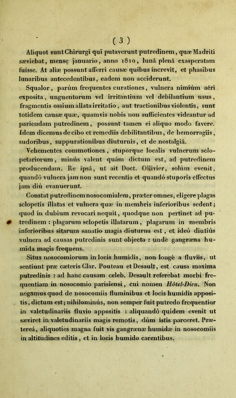 Aliquot suntChirurgî qui putaverunt putredinem, quæ Madrid sæviebat, mense januario, anno i8io, lunâ plenâ exasperatam fuisse. At aliæ possunt afferri causæ quibus increvit, et phasibus lunaribus antecedentibus, eadem non acciderunt. Squalor, parùm frequentes eurationes, vulnera nimiùin aëri exposita, unguentorum vel irritantium vel dèbilantium usus, fragmentis ossiumallatairritatio, aut tractionibus violentîs, sunt totidem causæ quæ, quamvis nobis non sufRcîentes videantur ad pariendam putredinem, possunt tamen ei aliquo modo favere. Idem dicemus de cibo et remediis debilitantibus, de hemorragiis , sudoribus, suppurationibus diuturnis, et de nostalgiâ. Vehementes commotiones , stuporque loealis vulnerum sclo- petariorum, miniis valent quàm dietum est, ad putredinem producendam. Re ipsâ, ut ait Doct. OUivier, solùm evenit, quando vulnera jam non sunt recentîa et quandô stuporis effectus ]am diù evanuerunt. Constat putredinem nosocomialera, præteromncs, eligere plaga« sclopetis illatas et vulnera quæ in membris inferioribus sedent ; quod in dubium revocari nequil, quodque non pertinet ad pu- tredinem : plagarum sclopetis illatarum, plagarum in membris inferioribus sitarum sanutio magis diuturna est, et ideo diutiùs vulnera ad causas putredinis sunt objecta : undè gangræna hu- raida magis frequens. Situs nosocomiorum in locis humidis, non longé a fluviis, ut sentiunt præ cæteris Glar. Fouteau etDesault, est causa maxima putredinis : ad banc causam celeb. Desault referebat morbi fre- quentiam in nosocomio parisiensi, cui nornen Hôtel-Dieu. Non negamusquod de nosocomiis fluminibus et locis humidis apposi- tis, dietum est; nihilominùs, non semper fuit putredo frequentior in valetudinariis fluvio appositis : aliquando quidom evenit ut sæviret in valetudinariis magis remotis, dùm istis parceret. Fræ- tereà, aliquoties magna fuit vis gangrænæ humidæ in nosocomiis in altitudines editis, et in locis humido carentibus.