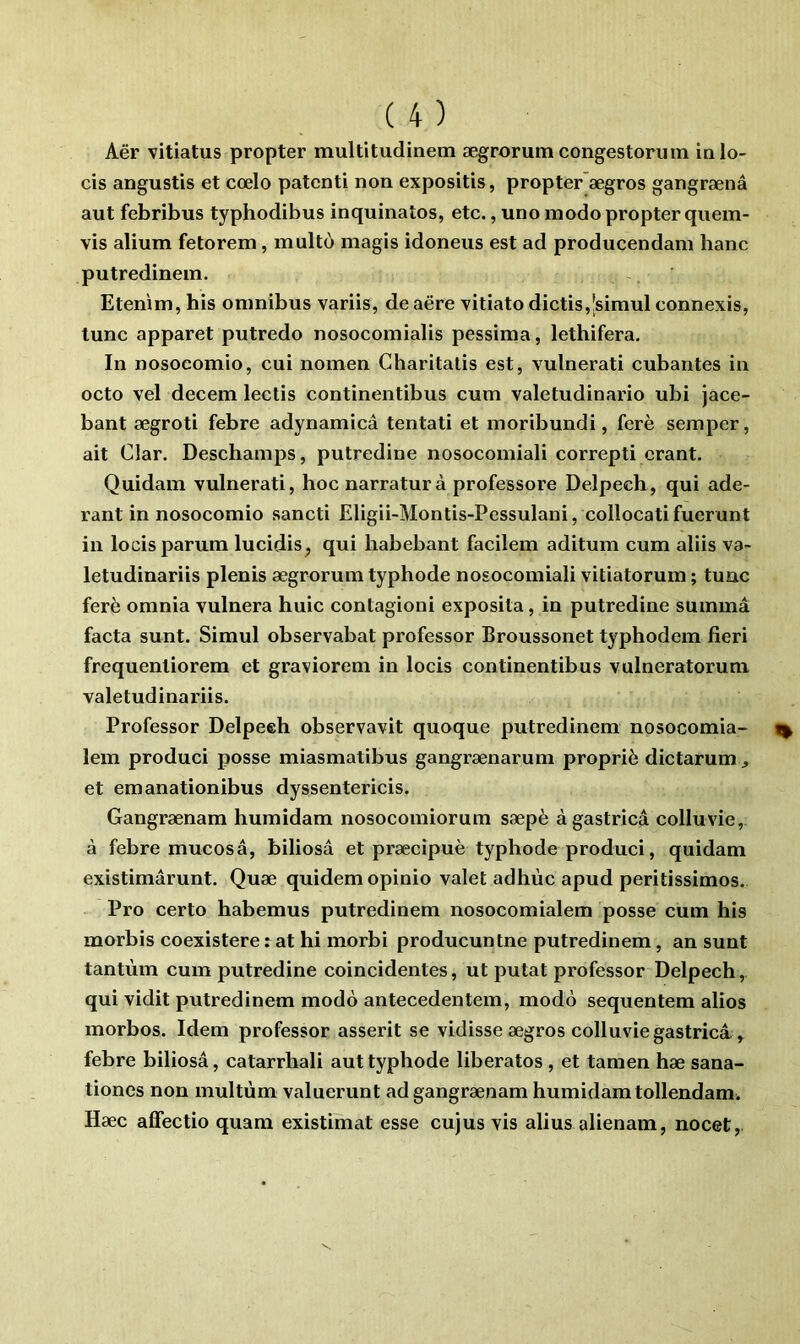 Aër vitiatus propter multitudinem ægrorum congestorum ialo- cis angustis et cœlo patcnti non expositis, propter’ægros gangrænâ aut febribus typhodibus inquinatos, etc., uno modo propter quem- vis alium fetorem, inulto magis idoneus est ad producendani banc putredinem. Etenim, bis omnibus variis, de aëre vitiato dictis,|simul connexis, tune apparet putredo nosocomialis pessima, lethifera. In nosocomio, cui nomen Gharitalis est, vulnerati cubantes in octo vel decem lectis continentibus cum valetudinario ubi jace- bant ægroti febre adynamicâ tentati et moribundi, ferè semper, ait Clar. Deschamps, putredine nosocomiali correpti crant. Quidam vulnerati, hoenarraturà professore Delpech, qui ade- rant in nosocomio sancti Eligii-Montis-Pessulani, collocati fuerunt in locisparum lucidis^ qui habebant facilem aditum cum aliis va- letudinariis plenis ægrnrum typhode nosocomiali vitiatorum ; tuac ferè omnia vulnera huic contagioni exposita, in putredine summâ facta sunt. Simul observabat professer Broussonet typhodem fieri frequentiorem et graviorem in locis continentibus vulneratoruni valetudinax’iis. Professer Delpeeh observavit quoque putredinem nosocomia- lem produci posse miasmatibus gangrænarum propriè dictarum ^ et emanationibus dyssentericis. Gangrænam humidam nosocomiorum sæpè àgastricâ colluvie, à febre mucosâ, biliosâ et præcîpuè typhode produci, quidam existimârunt. Quæ quidem opinio valet adhùc apud peritissimos. Pro certo habemus putredinem nosocomialem posse cum his morbis coexistere : at hi morbi producunlne putredinem, an sunt tantum cum putredine coincidentes, ut putat professer Delpech, qui vidit putredinem modo antecedentem, modo sequentem alios morbos. Idem professer asserit se vidisse ægros colluvie gastricâ , febre biliosâ, catarrhali aut typhode libérâtes , et tamen hæ sana- tioncs non multùm valuerunt ad gangrænam humidam tollendam. Hæc alfectio quara existimat esse cujus vis alius alienam, nocet,