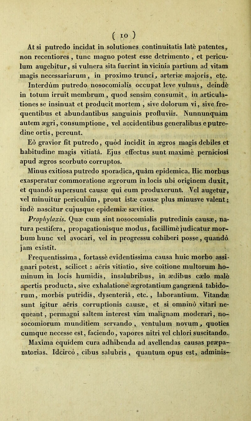 At si putredo incidat in solutiones continuitatis latè patentes, non recentiores , tune magno potest esse detrimento , et pericu- lum augebitur, si vulnera sita fuerint invicinia partium ad vitam magis necessariarum , in proximo trunci^ arteriæ inajoris, etc. Interdùm putredo nosocomialïs occupât leve vulnus, deindè in totum irruit membrum , quod sensim consumit, in articula- tiones se insinuât et producit mortem , sive dolorum vi, sive fre- quentibus et abundantibus sanguinis profluviis. Nunnunquàm autem ægri, consumptione, vel accidentibus generalibus e putre- dine ortis, pereunt. Eô gravior fit putredo, quod incidit in ægros magis debiles et habitudine magis vitiatâ. Ejus efFectus sunt maxime pernkiosi apud ægros scorbuto corruptos. Minus exitiosa putredo sporadica, quàm epidemica. Hic morbus exasperatur commoratione ægrorum in locis ubi originem duxit^ et quandô supersunt causæ qui eum produxerunt. Vel augetur, vel minuitur periculum, prout istæ causæ plus minusve valent; indè nascitur cujusque epidemiæ sævities. Propliylaxis. Quæ cum sint nosocomialis putredinis causæ, na» tura pestifera, propagatiouisque modus, facillimè judicatur mor- bum hune vel avocari, vel in progressu cohiberi posse, quandd jam existit. Frequentissiraa , fortassè evidentissima causa huic morbo assi- gnari potest, scilicet : aëris vitiatio, sive coïtione multorum ho- minum in locis humidis, insalubribus, in ædibus cælo malè apertis producta, sive exhalatione ægrotantium gangrænâ tabido- rum, morbis putridis, dysenteriâ, etc., laborantium. Vitandæ sunt igitur aëris corruptionis causæ, et si omnino vitari ne- queant, permagni saltem interest vim malignam moderari, no- socomiorum munditiem servando , ventulum novum, quotiea cumque necesse est, faciendo, vapores nitri vel clilori suscitando- Maxima equidem cura adhibenda ad avellendas causas præpa- îsiatorias.^^^ Idcircô , cibus salubris , quantum opus est,, adminis-;-