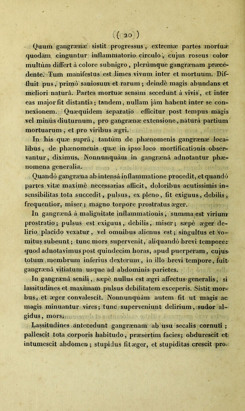 Quum gangræiiæ sistit progressus, extremæ partes inortuae quodam cinguntur inflanimatorio, circulecujus roseus color multùm difFert à colore subnigro , plerùmque gangrænam præce- denteV Tum manifestus est limes vivum inter et mortuum. Dif- fluit pusprimù saniosum et rarum ; deindè inagis abundans et meliori naturâ. Partes mortuæ sensim secedunt à vivis, et inter eas major fit distantia; tandem, nullam jàm habent inter se con- nexionem. ' Quæquidem separatib effîcitur post tempus magis vel minùs diuturnum, pro gangrænæ extensione, naturà partium mortuarum , et pro viribus ægri. In his quæ suprà, tantum de phænomenis gangrænæ loca- libus, de phænomenis quæ in ipso loco mortificationis obseiv- vantur, diximus^. Nonnunquàm in gangrænâ adnotantur phæ- nomena generalia^ Quando gangræna ab intensâinflammatione procedit, etquandù partes vitæ maximè necessarias afficit, doloribus acutissimis in- sensibilitas tota succedit, pulsus, expleno, fit exiguus, debilis, frequentior, miser; magno torpore prostratus æger. In gangrænâ à malignitate inflammationis , summa est viriumr prostratio; pulsus est exiguus, debilis, miser; sæpè æger de- lirio placide vexatur, vel omnibus alienus est ; singultus et vo- mitus subeunt ; tune mors supervenit, aliquando brevi tempore.: (fuod adnotavimus post quindecim horas, apud puerperam, cujus- tptum membrum inferius dexterum, in illô brevi tempore, fuit gangræna vitiatum usque ad abdominis parietes; In gangrænâ senili, sæpè nullus est a^ri affectus generalis, si lassitudines et maximaiii pulsus debilitatem exceperis. Sistit morr bus, et æger convalescit. Nonnunquàm autem fit ut magis ac magis minuantur vires;, lune superveniunt delirium,.sudor al- gidus, morsif, Lassitudines antecedunt gangrænam ab usu secalis cornuti ; pallescit tota Corporis habitude, præsertim faciès; obdurescit et intumescit abdomen; stupidus fit æger, et stupiditas crescit pro>