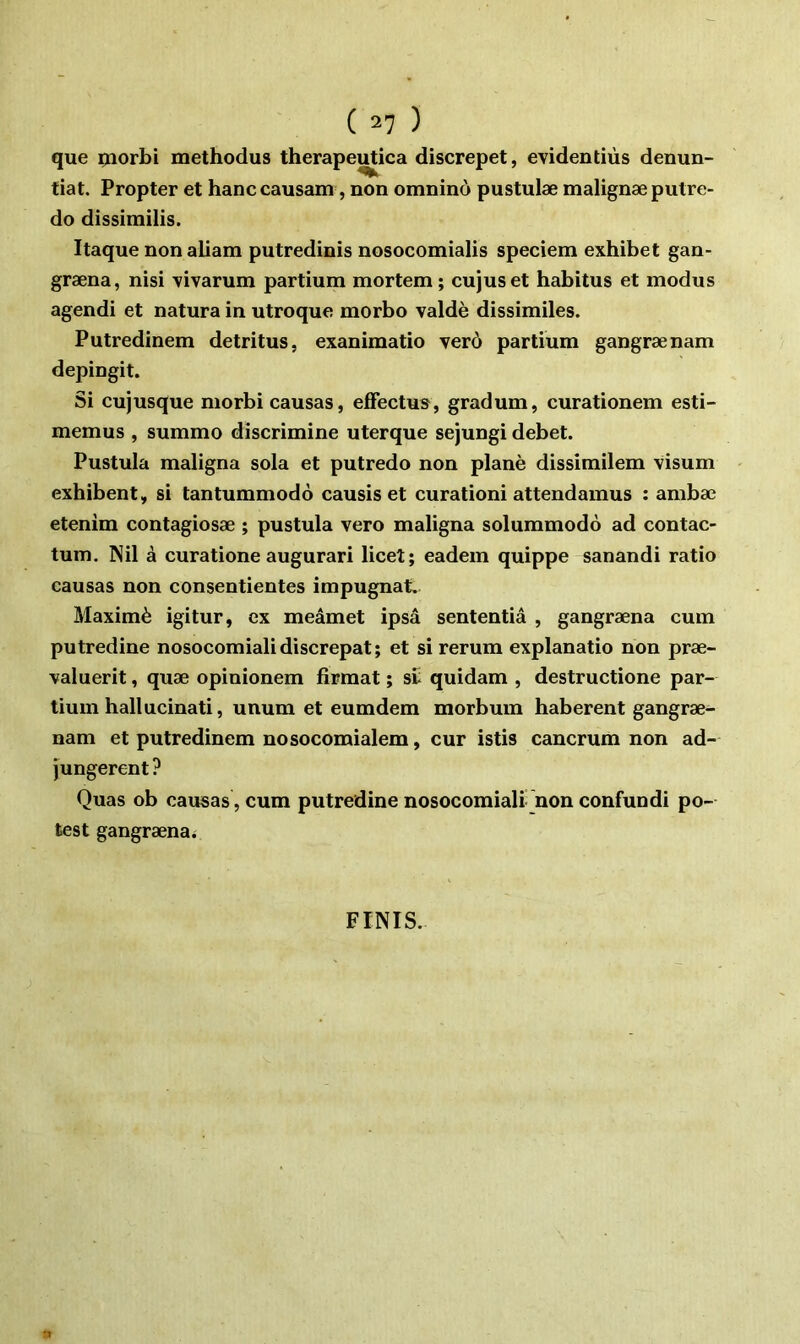 que çiorbi methodus therapeutica discrepet, evidentiùs denun- tiat. Propter et hanccausam, non omninô pustulæ malignæ putre- do dissimilîs. Itaque non aliam putredinis nosocomialis speciem exhibet gan- græna, nisi \ivarum partium mortem; cujuset habitus et modus agendi et natura in utroque morbo valdè dissimiles. Putredinem détritus, exanimatio verô partium gangrænam depingit. Si cujusque niorbi causas, efFectus, gradum, curationem esti- memus , summo discrimine uterque sejungi debet. Pustula maligna sola et putredo non plané dissimilem visum exhibent, si tantummodo causis et curationi attendamus ; ambæ etenim contagiosæ ; pustula vero maligna solummodo ad contac- tum. Nil à curatione augurari licet; eadem quippe sanandi ratio causas non consentientes impugnat» Maximè igitur, ex meâmet ipsâ sententiâ , gangræna cum putredine nosocomialidiscrepat; et si rerum explanatio non præ- valuerit, quæ opinionem firmat ; s£ quidam , destructione par- tium hall ucinati, unum et eumdem morbum haberent gangræ- nam et putredinem nosocomialem, cur istis cancrum non ad- jungerent ? Quas ob causas , cum putredine nosocomiali non confundi po- test gangræna^ FINIS.