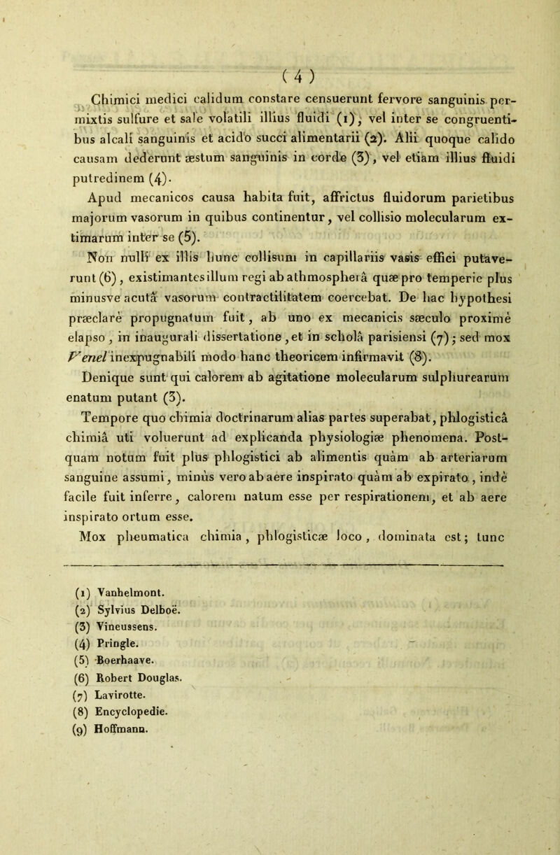 Chimici niedici calidum constare censuerunt fervore sanguinis per- mixtis sulfure et sale volatili illius fluidi'^(i)',^ vel inter se congruenti- bus alcali sanguinis et acid'o succi alimentarii (a). Alü quoque calido causam dederunt æstum sanguinis in corde (3), vel etiara illius fïiuidi putredinem (4)- Apud mecanicos causa habita fuit, affrictus fluidorum parietibus majorum vasorum in quibus continentur, vel collisio molecularnra ex- timarum inter se (5). Non nnlH ex illis liunc coHisuni in capillariis vasis effici putave- runt(6), existimantesilluin régi ab athmospheiâ quæpro temperic plus minusve acuta vasorum contractilitatem coercebat. De bac bjpothesi præclarè propugnatum fuit, ab uno ex mecanicis sæculo proximè elapso, in inaugurali dissertatione ,et in scholâ parisiens! (y) • sed mox inexpugnabili modo banc theoricem infirmavit (&). Denique suntqui calorem ab agitatione molecularum sulpburearum enatum putant (5). Tempore quo cbimia doctrinarum alias partes superabat, phlogisticâ cliimiâ uti voluerunt ad explicanda pbysiologiæ phenomena. Post- quam notum fuit plus pblogistici ab alimentis quàm ab arteriarum sanguine assumi, minus veroabaere inspirato quàm ab expirato, indè facile fuit inferre, calorem natum esse per respirationeni, et ab aere inspirato ortum esse. Mox pheumatica cbimia, phlogisticæ loco, dorainata est; tune (1) Vanhelmont. (2) ^ Sylvius Delboë. (5) Vineussens. (4) Pringle. (5) -Boerhaave. (6) Robert Douglas. (7) Lavirotte. (8) Encyclopédie. (9) Hoffmann.