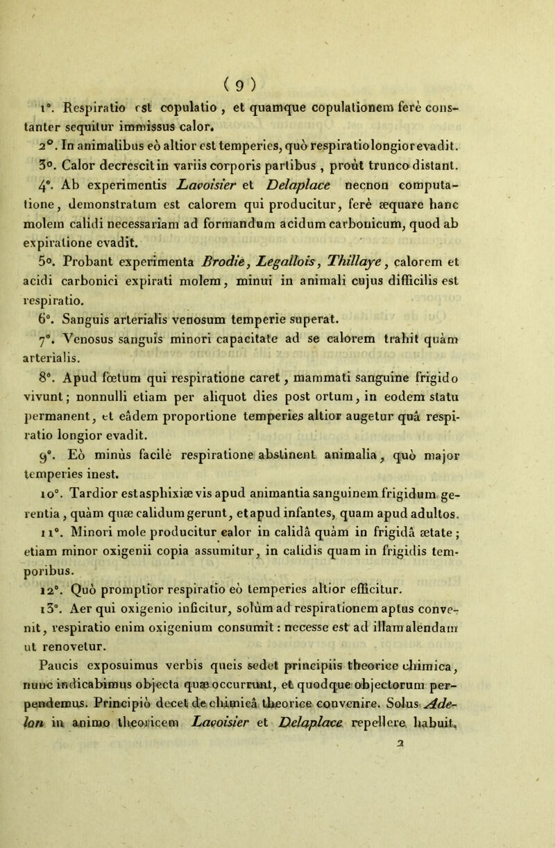 i“. Respiralio est copulatio , et quamque copulationer» ferè cons- tanter sequilur iinmissus calor. 2°. In animalibus eo altior est temperies, quo respiratiolongiorevadit, 50. Calor decrcscitin variis corporis parlibus , proùt trunco distant. 4®. Ab experimentis Lapoisier et Delapîace neçnon computa^ tione, demonstratum est calorem qui producitur, ferè æquare banc moîem calidi necessariam ad formandnm acidura carboriicuni; quodab expiralione evadit. 50. Probant expérimenta Brodie, Legallois, Thillaye, calorem et acidi carbonici expirati molera, minui in animali cnjus difTicilis est respiratio. 6®. Sanguis arterialis venosum temperie superat. 7®. Venosus sanguis minori capacilate ad se calorem trahit quàm arterialis. 8®. Apud fœtum qui respiratione caret, mammati sanguine frigido vivant; nonnulli eliam per aliquot dies post ortum, in eodem statu permanent, et eâdem proportione temperies altior augetur quâ respi- ratio longior evadit. 9®. Eo minùs facilè respiratione abstinent animalia, quo major temperies inest. lo®. Tardior estaspbixiæ vis apud animantiasanguinem frigidum.ge- rentia, quàm quæ calidum gerunt, etapud infantes, quam apud adultos. 11®. Minori mole producitur calor in calidâ quàm in frigidâ ætate ; etiam minor oxigenii copia assumitur, in calidis quam in frigidis tem- poribus. 12®. Quo promptior respiratio eo temperies altior efïicitur. i3°. Aer qui oxigenio inficitur, solùmad respirationem aptus conver nit, respiratio enim oxigenium consumit : nccesse est ad illara alendaiii ut renovetur. Paucis exposuimus verbis queis sedel principiis tbeorice cliiraica, nm>c indicabimus objecta quaa occurrtml, et quodque objectorum per- pendemus. Principio decet diechimieâ tbeorice convenire. Solus ydde- lon iu animo thecwricem Lapoisier et Uelaplace repellere. habuit, 2