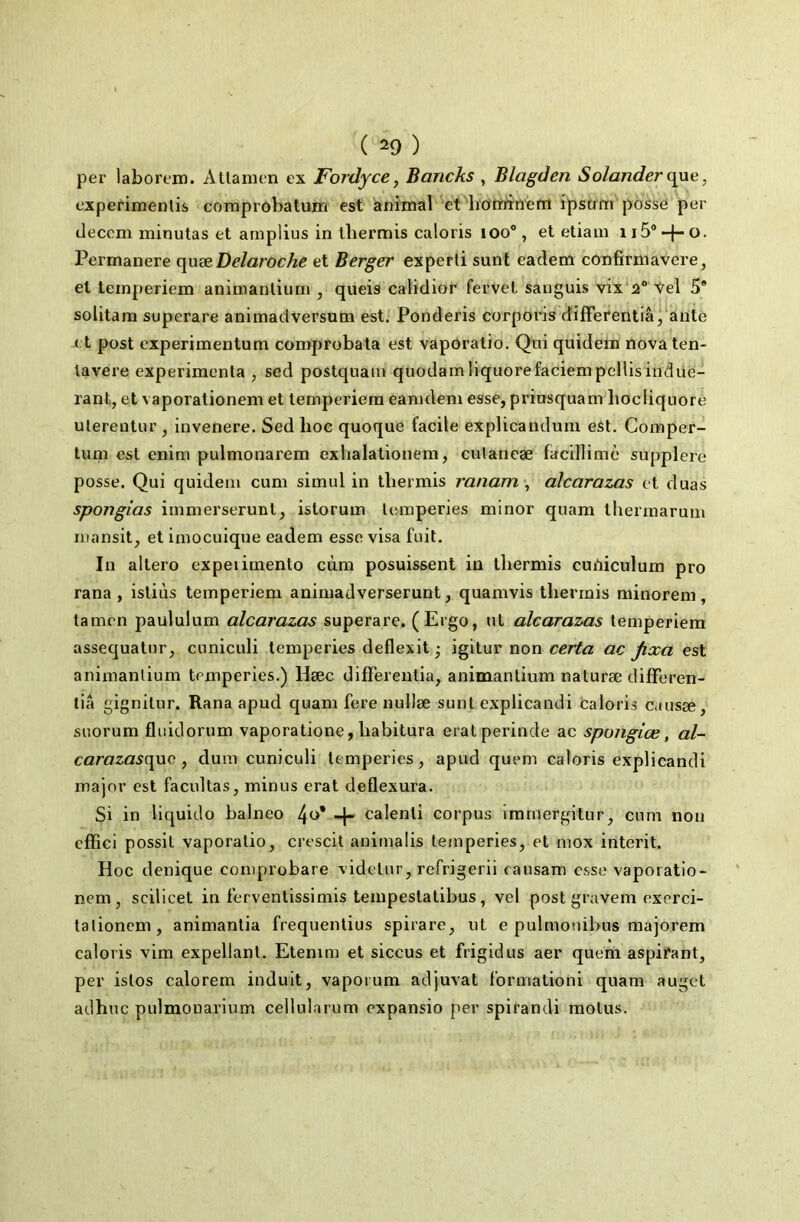 per laborem. Attamen ex Fordyce, Bancks , Blagden Solanderqne, experimenlis comprobalum est animal eOhoto^’nëm ipstim posse per decem minutas et amplius in tbermis caloris loo®, et etiaui ii5®-|-o. Permanere quæ Delaroche et Berger expert! sunt eaclem confirmavere, et teinperiem animantium , queis caliclior fervel sanguis vix\2° Vel 5* solitam superare animadversum est. Ponderis corporis differentiâ, ante e t post experimentum comprobata est vaporatio. Qui quideln nova ten- tavere expérimenta , sed postquain quüdamliquorefaciempcllisindüe- rant, et vaporationem et temperiera eanideni esse, priusquam liocliquore ulereotur , invenere. Sed hoc quoque facile explicandum est. Comper- tum est enim pulmonarem exlialationem, cutancæ facillimè supplere posse. Qui quideiii cum simul in thermis ranam alcarazas et duas spongias immerserunl, istorum lemperies minor quam thermaruui niansit, et iniocuique eadem esse visa fuit. In altero expeiiinento cùm posuissent in thermis cuOiculum pro rana , isliùs teinperiem animadverserunt, quamvis thermis minorem, tamen paululum alcarazas superare. (Ergo, ut alcarazas temperiem assequatur, cuniculi temperies deflexit • igitur non certa ac jixa est animantium temperies.) Hæc difFerentia, animantium naturæ difFeren- tiâ gignitur. Rana apud quam Fere nullæ sunt explicandi caloris causæ, suorum fliiidorum vaporatione, habitura eralperinde ac spoiigiœ, al- carazasqxxc , dum cuniculi temperies, apud quem caloris explicandi major est facultas, minus erat deflexura. Si in liquide balneo 4«* -1- calenti corpus imrnergitur, cum non cfFici possil vaporatio, crescit animaüs temperies, et mox interit. Hoc denique comprobare videtur, refrigerii eausam esse vaporatio- nem, scilicet in Fervenlissimis tempestatibus, vel post gravem exerci- talionem, animantia frequentius spirare, ut e pulmonibus majorem caloris vim expellant. Etenim et siccus et frigidus aer quem aspirant, per istos calorem induit, vaporum adjuvat l'ormationi quam auget adhuc pulmonarium cellularum expansio per spirandi motus.