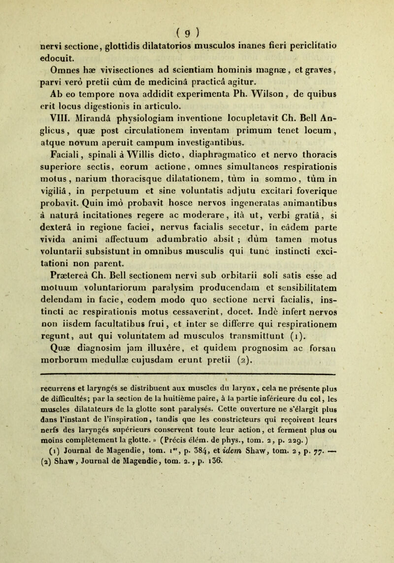 nervi sectione, glottidis dilatatorios musculos inanes fieri periclitatio edocuit. Omnes hæ vivisecliones ad scientiam hominis magnæ, et graves, parvi verô pretii cùm de medicinâ praclicâ agitur. Ab eo tempore nova addidit expérimenta Ph. Wilson, de quibus erit locus digestionis in articulo. VIII. Miranda physiologiam inventione locupletavit Ch. Bell An- glicus, quæ post circulationem inventam primum tenet locum, atque novum aperuit campum investigantibus. Faciali, spinali à Willis dicto, diaphragmatico et nervo thoracis superiore sectis, eorum actione, omnes simultanées respirationis motus, narium thoracisque dilatationern, tùm in sommo, tùm in vigiliâ, in perpetuum et sine voluntatis adjutu excitari foverique probavit. Quin imo probavit hosce nervos ingeneratas animantibus à naturâ incitationes regere ac moderare, ità ut, verbi gratiâ, si dexterâ in regione faciei, nervus facialis secetur, in eâdem parte vivida animi affectuum adumbratio absit ; dùm tamen motus voluntarii subsistunt in omnibus musculis qui tune instincti exci- tationi non parent. Prætereà Ch. Bell sectionem nervi sub orbitarii soli satis esse ad motuum voluntariorum paralysim producendam et sensibilitatem delendara in facie, eodem modo quo sectione nervi facialis, ins- tincti ac respirationis motus cessaverint, docet. Indè infert nervos non iisdem facultatibus frui, et inter se differre qui respirationem regunt, aut qui volunlatem ad musculos transmittunt (i). Quæ diagnosim jam illuxêre, et quidem prognosim ac forsan morborum medullæ cujusdam erunt pretii (2). recurrens et laryngés se distribuent aux muscles du larynx, cela ne présente plus de difficultés; par la section de la huitième paire, à la partie inférieure du col, les muscles dilatateurs de la glotte sont paralysés. Celte ouverture ne s’élargit plus dans l’instant de l’inspiration, tandis que les constricteurs qui reçoivent leurs nerfs des laryngés supérieurs conservent toute leur action, et ferment plus ou moins complètement la glotte. » (Précis élém. de phys., tom. 2, p. 229. ) (i) Journal de Magendie, tom. 1, p. 384> et idem Shaw, tom. 2, p. 77. — (2) Shaw, Journal de Magendie, tom. 2., p. i36.