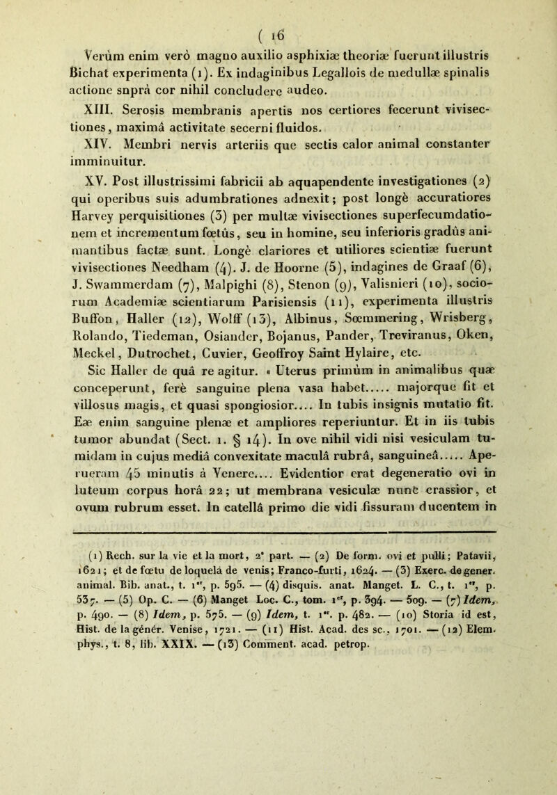 ( >6 Verùm enim verô magno auxilio asphixiæ theoriæ fucrunt illustris Bichat expérimenta (i). Ex indaginibus Legallois de medullæ spinalis aclione snprà cor nihil concludere audeo. XIII. Serosis membranis apertis nos certiores fecerunt vivisec- tiones, maximâ activitate secerni fluidos. XIV. Membri nervis arteriis que sectis calor animal constanter imminuitur. XV. Post illustrissimi fabricii ab aquapendente investigationes (2) qui operibus suis adumbrationes adnexit ; post longé accuratiores Harvey perquisiliones (3) per multæ vivisectiones superfecumdatio- nem et increraentum fœtûs, seu in homine, seu inferioris gradùs ani- mantibus factæ sunt. Longé clariores et utiliores scientiæ fuerunt vivisectiones Needhain (4). J. de Hoorne (5), indagines de Graaf (6), J. Swammerdam (7), Malpighi (8), Stenon (9), Valisnieri (10), socio- rum Academiæ scientiarum Parisiensis (11), expérimenta illustris Bufibn, Haller (12), Wollf (i3), Albinus, Sœmmering, Wrisberg, Piolando, Tiedeman, Osiander, Bojanus, Pander, Treviranus, Oken, Meckel, Dutrochet, Cuvier, Geoffroy Saint Hylaire, etc. Sic Haller de quâ re agitur. « Utérus primùm in animalibus quæ conceperunt, ferè sanguine plena vasa habet majorque fit et villosus magis, et quasi spongiosior.... In tubis insignis mutatio fit. Eæ eniin sanguine plenæ et arapliores reperiuntur. Et in iis tubis tumor abundat (Sect. 1. § i4)» lu ove nihil vidi nisi vesiculam tu- midam in cujus media convexitate macula rubrâ, sanguineâ..i., Ape- rueram 43 minutis à Vcnere.... Evldentior erat degeneratio ovi in luteum corpus horâ 22; ut membrana vesiculæ nunt crassior, et ovum rubrum esset. In catellâ primo die vidi fissuram ducentem in (1) Kecb. sur la vie et la mort, 2‘ part. — (2) De form. ovi et pulU; Patavii, 1621 ; et de fœtu de loquelà de venis; Franco-furti, 1624. — (3) Exerc. degener. animal. Bib. anat., t. 1, p. 5p5. — (4) disquis. anat. Manget. L. C., t. 1, p. 537. — (5) Op. C. — (6) Manget Loc. C., tom. 1, p. 5g4- — Sog. — (7) Idem, p. 4go. — (8) Idem, p. 575. — (g) Idem, t. 1. p. 482. — (10) Storia id est, Hist. delagénér. Venise, 1721. — (11) Hist. Acad, des sc., 1701. —(12) Elem.