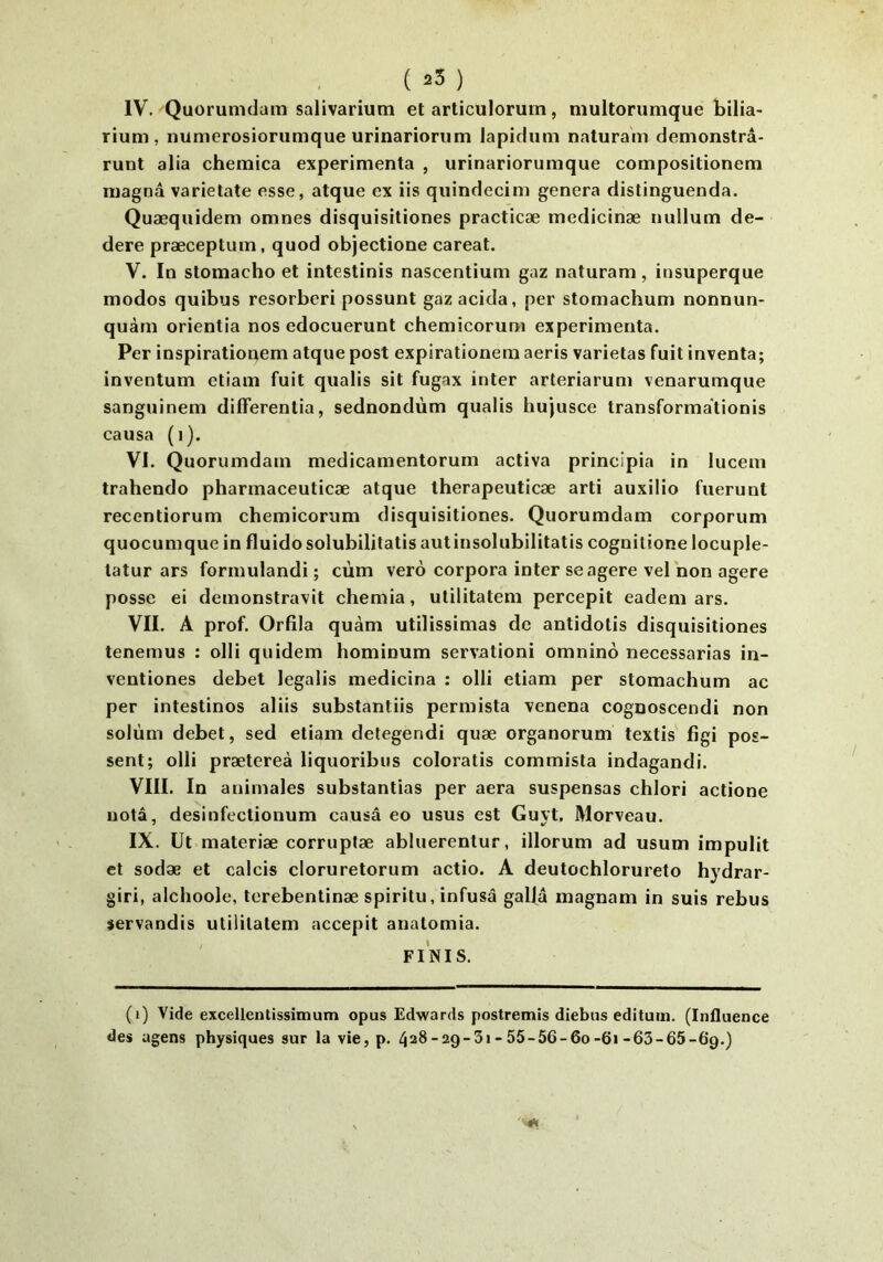 ( 25 ) IV. Quorumdam salivarium et articulorum, niultorumque bilia- rium , numerosiorumque urinariorum lapicliim naturam demonstrâ- runt alia chemica expérimenta , urinariorumque compositionem magna varietate esse, atque ex iis qiiindecim généra distinguenda. Quæqiiidem omnes disquisitiones practicæ medicinæ nullum de- dere præceptum, quod objectione careat. V. In stomacho et intestinis nascentium gaz naturam, insuperque modes quibus resorberi possunt gazacida, per stomachum nonnun- quàm orientia nos edocuerunt chemicorum expérimenta. Per inspirationem atque post expirationem aeris varietas fuit inventa; inventum ctiam fuit qualis sit fugax inter arteriarum venarumque sanguinem differentia, sednondùm qualis hujusce transformationis causa (i). VI. Quorumdam medicamentorum activa principia in lucem trahendo pharmaceuticæ atque therapeuticæ arti auxilio fuerunl recentiorum chemicorum disquisitiones. Quorumdam corporum quocumque in fluide solubilitatis autinsolubilitatis cognitione locuple- latur ars formulandi ; cùm vero corpora inter se agere velnon agere posse ei demonstravit chemia, utilitatem percepit eadem ars. VII. A prof. Orfila quàm utilissimas de antidotis disquisitiones tenemus : olli quidem hominum servationi omninô necessarias in- ventiones debet legalis medicina ; olli etiam per stomachum ac per intestines aliis substantiis permista venena cognoscendi non solùm debet, sed etiam detegendi quæ organorum textis' figi pos- sent; olli prætereà liquoribus coloratis commista indagandi. VIII. In animales substantias per aéra suspensas chlori actione nota, desinfcctionum causâ eo usus est Guyt, Morveau. IX. üt materiæ corrupfæ abluerentur, illorum ad usum impulit et sodæ et calcis cloruretorum actio. A deutochlorureto hydrar- giri, alchoole, terebentinæ spiritu, infusa galfâ magnam in suis rebus servandis utilitatem accepit anatomia. FINIS. (i) Vide excellentissimum opus Edwards postremis diebus editum. (Influence des agens physiques sur la vie, p. 428-29-3i-55-56-6o-6i-63-65-6*9.)