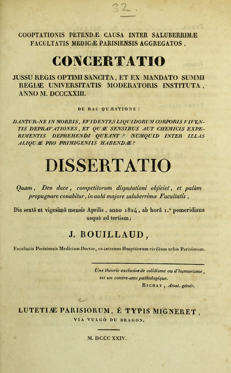 COOPTATIONIS PETENDÆ CAUSA INTER SALÜBERRIMÆ FACULTATIS MEDIGÆ PARISIENSIS AGGREGATOS , COÎVCERTATIO JUSSU REGIS OPTIMI SANCITA, ET EX MANDATO SUMMI REGIAE UNIVERSITATIS MODERATORIS INSTITUTA , ANNO M. DCCGXXIII. DE HAC QUÆSTIONE : DANTUR-NE IN MOKBIS, EVIDENTESLiqUIDORUM CORPORIS VIVEN- TIS DEPRAVATIONES, ET QUÆ SENSIBUS AUT CHEMICIS EXPE- RIMENTIS DEPREHENDI QUEANT ? NüMQUID INTER ILLAS ALIQUÆ PRO PRIMIGENIIS HABENDÆ? DISSERTATIO Quant, Deo duce, competitorum disputationi objiciet, et palàm propugnare conabitur, in aulâ majore saluberrîmœ Facultatis , I Die sexlâ et vigesimâ mensis Aprilis, anno 1824, ab horâ 1.® pomeridiana usquè ad tertiam; j J. BOUILLAÜD, Facultatis Parisieiisis Medicinæ-Doctor, ex-internus Hospitiorum civiliutn urbis Parisiorum. Une théorie exclusive de solidisme ou d’humorisme, est un contre-sens pathologique. BI c HAT , Anat. génér. LUTETIAE PARISIORUM, É TYPIS MIGNERET , VIA VULGO DU DRAGON. M. DCCC XXIV.