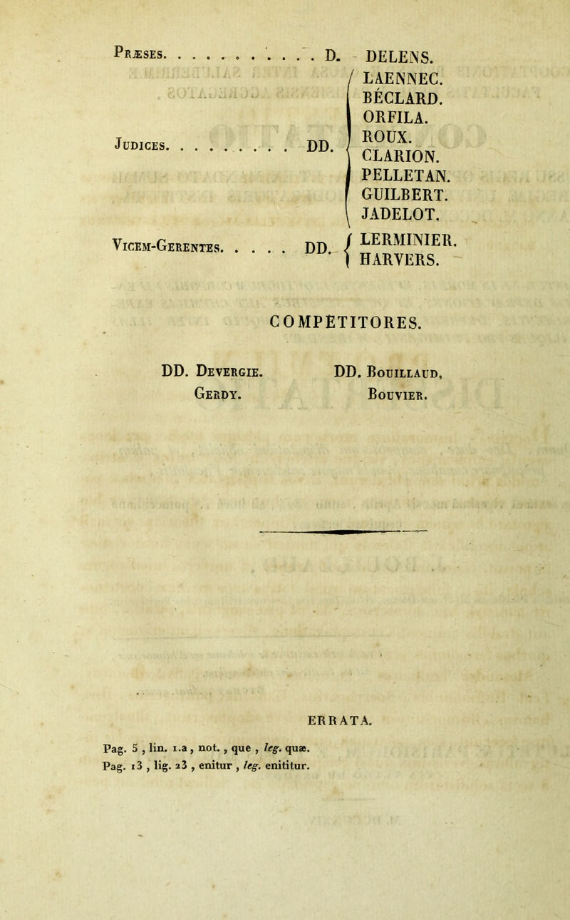 Præses, JüDICES. Vicem-Gerentes. D, DD. - DELEINS. ILAENNEC. BÉCLARD. ORFILA. ROUX. CLARION. PELLETAN. GUILBERT. JADELOT. j LERMINIER. ' I HARVERS. ' COMPETITORES. DD. Devergie. Gebdy. DD. Bouileaud, Bouvier. ERRATA. Pag. 5 , lin. i.a, not., que , !eg. quæ. Pag. i3 , lig. a 3 , enitur , leg, enititur.