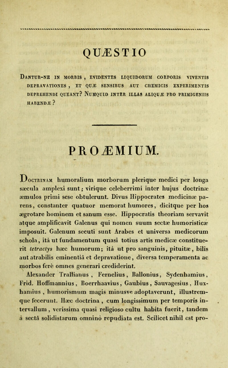 -V X.-WX, V'V^ V^V ^^‘%^'W''fc^V^V^%/^/V^,^V^%^^%.'%/X %^-\ \.f%/^ x/-v^ QUÆSTIO DaNTUR-NE in MORRIS , EVIDENTES LIQÜIDORUM CORPORIS VIVENTIS DEPRAVATIONES , ET QDÆ SENSIBUS AUT CHEMICIS EXPERIMENTIS DEPREHENDI QUEANT? NuMQUID INTER ILLAS ALIQUÆ PRO PRIMIGENIIS HABENDÆ ? PROÆMIUM. Doctrinam humoralium morborum plerique medici per longa sæcula amplexi sunt; virique celeberrimi inter hujus doctrinæ æmulos primi scse obtulerunt. Divus Hippocrates medicinæ pa- rens, constanter quatuor memorat humores, dicitque per hos ægrotare hominem et sanum esse. Hippocratis theoriam servavit atque amplificavit Galenus qui nomen suum sectæ humoristicæ imposuit. Galenum secuti sunt Arabes et universa medicorum schola, ità ut fundamentum quasi totius artis medicæ constitue- rit tetraciys hæc humorum; ità ut pro sanguinis, pituitæ, bilis autatrabilis eminentiâ et depravatione, diversa teinperamenta ac morbos ferè omnes generari crediderint. Alexander Tralliarius , Fernelius, Ballonius, Sydenhamius, Frid. HofFmannius , Boerrhaavius, Gaubius, Sauvagesius , Hux- hamiiis , humorismum magis minusve adoptaverunt, illustrem- que fecerunt. Hæc doctrina , cum longissimum per temporis in- tervalluni, verissima quasi religioso cultu habita fuerit, tandem à sectâ solidistarum omninô repudiata est. Scilicel nihil est pro-