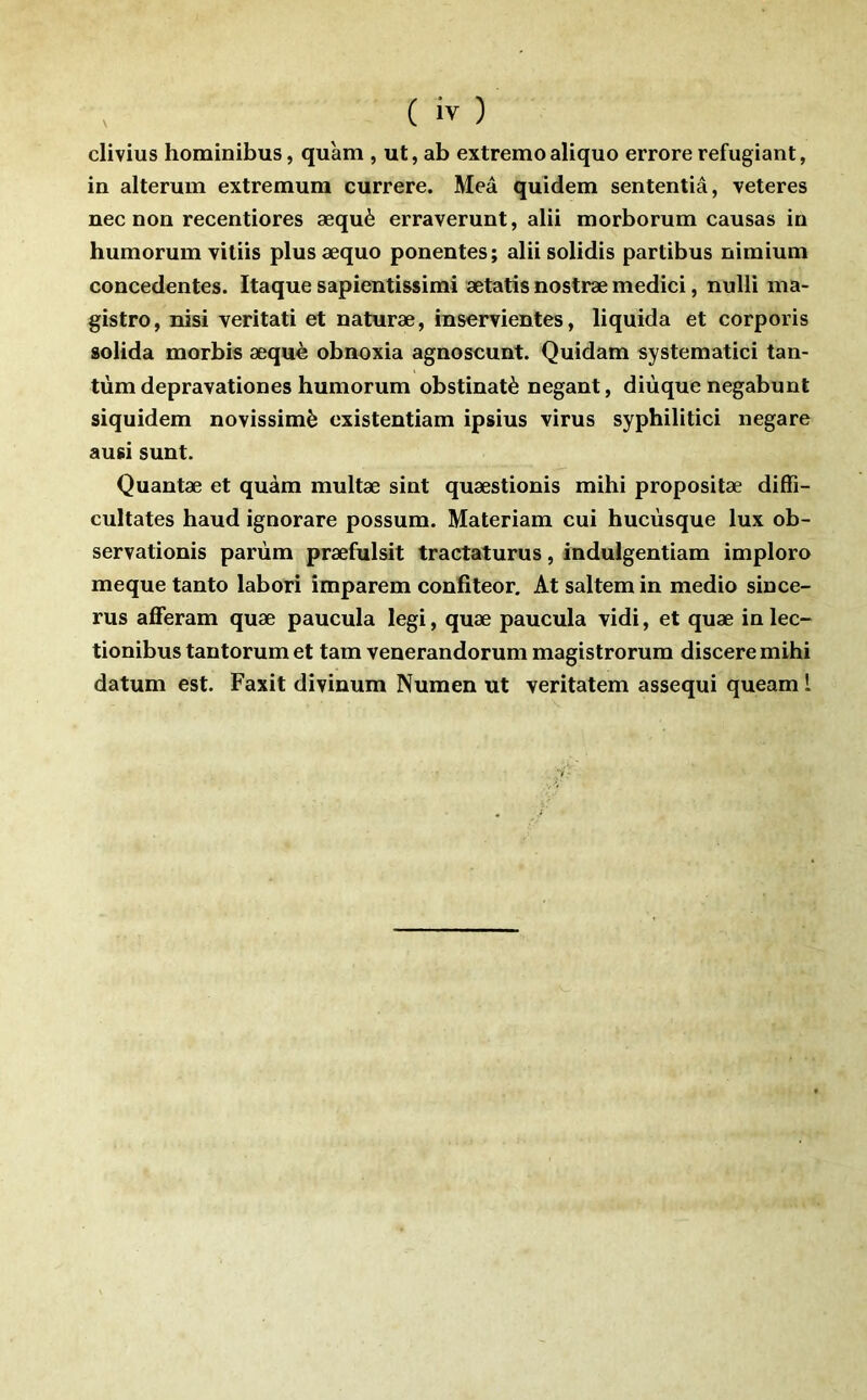 ( iv ) clivius hominibus, qu'am , ut, ab extremoaliquo erroreréfugiant, in alterum extremum currere. Meâ quîdem sententiâ, veteres nec non recentiores æquè erraverunt, alii morborum causas in bumorum viliis plusæquo ponentes; alii solidis partibus nimium concedentes. Itaque sapientissimi ætatis nostræ medici, nulli ma- gistro, nisi veritati et naturæ, inservientes, liquida et corporis solida morbis æquè obnoxia agnoscunt. Quidam systematici tan- tum depravationes bumorum obstinatè negant, diùque negabunt siquidem novissimè existentiam ipsius virus syphilitici negare ausi sunt. Quantæ et quàm multæ sint quæstionis mibi propositæ diffi- cultates baud ignorare possum. Materiam cui bucùsque lux ob- servationis parùm præfulsit tractaturus, indulgentiam imploro meque tanto labori împarem confiteor. At saltem in medio since- rus afferam quæ paucula legi, quæ paucula vidi, et quæ in lec- tionibus tantorum et tam venerandorum magistrorum discere mibi datum est. Faxit divinum Numen ut veritatem assequi queam l