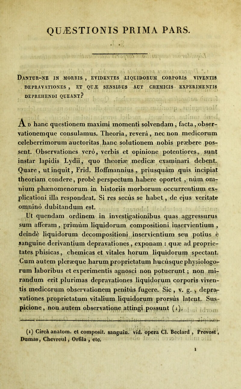 QUÆSTIONIS PRIMA PARS. DaNTÜR-NE in MORRIS , EVIDENTES LIQEIDORUM CORPORIS YIVENTIS DEPRAVATIONES , ET QUÆ SENSIBÜS AüT CHEMICIS EXPERIMENTI8 DEPREHENDI QUEANT? .1 A. D hanc questionem maxîmî momenti solvendam , facta j obser- vationemque consulamus. Theoria, révéra, nec non medicorum celeberrimorum auctoritas hanc solutionem nobis præbere pos- sent. Observationes verô, verbis et opinione potentiores, sunt instar lapidis Lydii, quo theoriæ medicæ examinari debent. Quare, ut inquit, Frid. Hoffraannius , priusquàm quis incipiat theoriam condere, probè perspectum habere oportet , nùm om- nium phænomenorum in historiis morborum occurrentium ex^ plicationi ilia respondeat. Si res secùs se habet, de ejus veritate omnino dubitanduin est. Ut quendam ordinem in investigationibus quas aggressurus sum afferam, primùm liquidorum compositioni inservientium , deindè liquidorum decompositioni inservientium seu potius è sanguine derivantium depravationes, exponam : quæ ad proprie- tates phisicas, chemicas et vitales horum liquidorum spectant. Cum autem pleræque harum proprietatum hucùsquephysiologo- rum laboribus et experimentis agnosci non potuerunt ; non mi- randum erit plurimas depravationes liquidorum corporis viven- tis medicorum observationem penitùs fugere. Sic , v. g. , depra- vationes proprietatum vitalium liquidorum prorsùs latent, Sus- picione, non autem observatione attingi possunt (i). (i) Gircàanatom. et composit. sanguin, vid. opéra Cl. Beclard , Prévost, Dumas, Chevreul, Orfîla , etç.