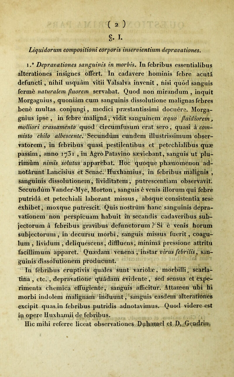 Liquidorum compositioni corporis inservientium depravationes. 1.® Depravationes sanguinis in morbis. In fcbribus essentialibus alterationes insignes offert. In cadavere hominis febre acuta defuncti, nihil usquàm vitii Vâlsalva invenit , nisi quôd sanguis fermé naturalem fluorem servabat. Quod non mirandiim , inquit Morgagnius, quoniàm cum sanguinis dissolutione malignas febres benè multas conjungi, medici præstantissimi docuêre. Morga- gnius ipse , in febre malîgnâ, vidit sanguinem œquo puidiorem, molliori crassamento quod circumfusunl erat sero, quasi k com- misto ehilo albescente. ^ecundùm eundem illustrissimum obser- vatorem, in febribus quasi pestilentibus et petcchialibus quæ passim, anno lySi , in AgroPatavino sæviebant, sanguis ut plu- rimùm nimts soiutus apparebat. Hoc quoque phænomenon ad- notârunt Lancisius et Senac.'Huxhamius, in febribus màlignis , sanguinis dissolutionein, lividitatem, putrescentiam observavit. Secundùm Vander-Mye, Morton, sanguis è vents illorum qui febre putrida et petechiali îaborant missus, absque consistentia sese exhibet, moxque putrescit. Quis nostrûm banc sanguinis depra- vationem non perspicuam habuit iü secandis cadaveribus sub- jectorum à febribus gravibus defunctorum ? Si è venis horum subjectorum, in decursu morbi, sanguis missus fuerit, coagu- lum , lividum , deliquescens, diffluens, minimâ pressione attritu facillimum apparet. Quædam venena y'ihstar rirMs/e6rtVis, sàn- guinis dissolutionem ptoducunt. In fëbribus eruptivis quales sunt variolæ, morbilli, scarla- tiha , etc. , depravatioiie qtiâdam évidente, sed sensus et expé- rimenta chemica effugîente, sanguis afficitur. Attamen ubi hi morbi indolem malignam irtduunt, sanguis easdem alteratiôtrès excipit quas in febribus putridis adnotavimus. Quod videre est in opéré Huxbamii de febribus. Hic milii referre liceat observationes Dubanid et H,,.Gendri|i.