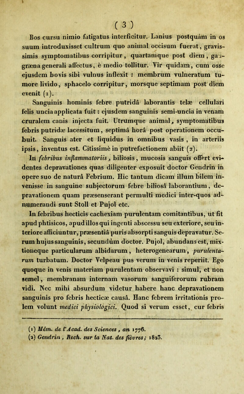 suum introduxisset cultrum quo animal occisum fuerat, gravis- simis symptomatibus corripitur, quartanique posf diem, ga'j- grænagenerali afFeclus, è medio tollitur. Vir quidam, cum osse ejusdem bovis sibi vulnus inflexit : membrum vulneratum tü- more livido, sphacelo corripitur, morsque septimain post'diem evenit (i). Sanguinis hominis febre putridâ laborantis telæ cellulari felis uncia applicata fuit : ejusdem sanguinis semi-uncia in venam cruralem canis injecta fuit. Utrumque animal^ symptomatibus febris putridæ lacessitum, septimâ horâ post operationem occu- buit. Sanguis ater et liquidus in omnibus vasis , in arteriis ipsis, inventus est. Citissimèin putrefaclionem abiit (2). In febribus inflammatoriis ^ biliosis, mucosis sanguis offert évi- dentes depravationes quas diligenter exposuit doctor Gendrin in opéré suo de naturâ Febrium. Hic tantum dicam ilium bilem in- venisse in sanguine subjectorum febre biliosâ laborantium, de- pravationem quam præsenserant permulti medici inter-quos ad~ numerandi sunt Stoll et Pujol etc. In febribus hecticis cachexiam purulentam comitantibus, ut fit apud phtisicos, apudillos qui ingenti abscessu seu exteriore, seu in* teriore afficiuntur, præsentiâ puris absorpti sanguis depravatur. Sé- rum huj us sanguinis, secundùm doctor. Pujol, abundansest, mix- tioneque particularum albidarum, heterogenearum, purulenta- rum turbatum. Doctor Velpeau pus verum in* venis reperiit. Ego quoque in venis materiam purulentam observavi : simuF, et non semel, membranam internam vasorum sanguiferorum rubram vidi. Nec mihi absurdum videtur habere banc depravationem sanguinis pro febris hecticæ causâ. Hanc febrem irritationis pro- lem volunt medici physiotogici. Quod si verum esset, cur febris (1) Mém. de VAcad. des Sciences , an 1776. (a) Gendrin , Rech. sur ta Nat. des fièvres; i8a3.
