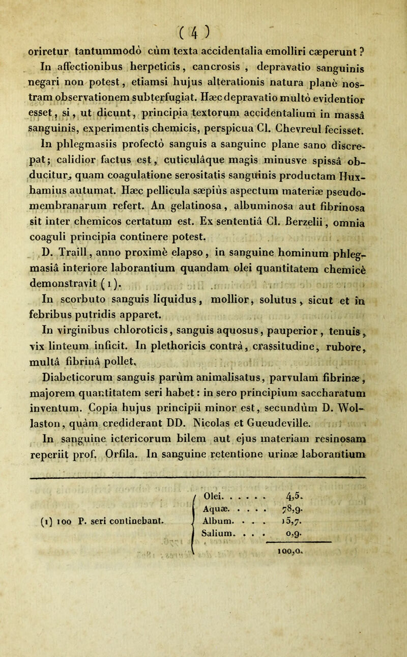 oriretur tantummodo cùm texta accidentalia emolliri cæperunt ? In afFectionibus herpeticis, cancrosis , depravatio sanguinis negari non potest, etiamsi hujus alterationis natura plané nos- tram observationem subterfugiat. Hæcdepravatio multo evidentior esset, si, ut dicunt, principia textorum accidentalium in massa sanguinis, experimentis chemicis, perspicua Cl. Chevreul fecisset. In phlegmasiis profectô sanguis a sanguine plane sano discre- pat; calidior factus est, cuticulâque magis minusve spissâ ob- ducitur^ quam coagulatione serositatis sanguinis productam Hux- hamius autumat. Hæc pellicula sæpiùs aspectum materiæ pseudo- membranarum refert. An gelatinosa, albuminosa aut fibrinosa sit inter chemicos certatum est. Ex sententiâ Cl. Berzelii, omnia coaguli principia continere potest. ,D. Traill, anno proximè elapso, in sanguine hominum phleg- masîâ interiore laborantium quandam olei quantitatem chemicè demonstravit ( 1 ). , , In scorbuto sanguis liquidus, mollior, solutus, sicut et în febribus putridis apparet. In virginibus chloroticis, sanguis aquosus, pauperior , tenuis,. vix linteum inficit. In plethoricis contra, ci’assitudine, rubore, mullâ fibriuâ pollet. Diabeticorum sanguis parùm anîmalisatus, parvulam fibrinæ, majorem quantitatem seri habet : in sero principium saccharatum inventum. Copia hujus principii minor est, secundùm D. Wol- laston, quàm crediderant DD. Nicolas et Gueudeville. In sanguine ictericorum bilem aut ejus materiam resinosam reperiit prof. Orfîla. In sanguine retentione urinæ laborantium / Olei 4^5. j Aquæ 78,9. (i) 100 P. seri contioebanl. ) Album. . . . »5,7. I Salium. . . . o,g. lQ0,O.