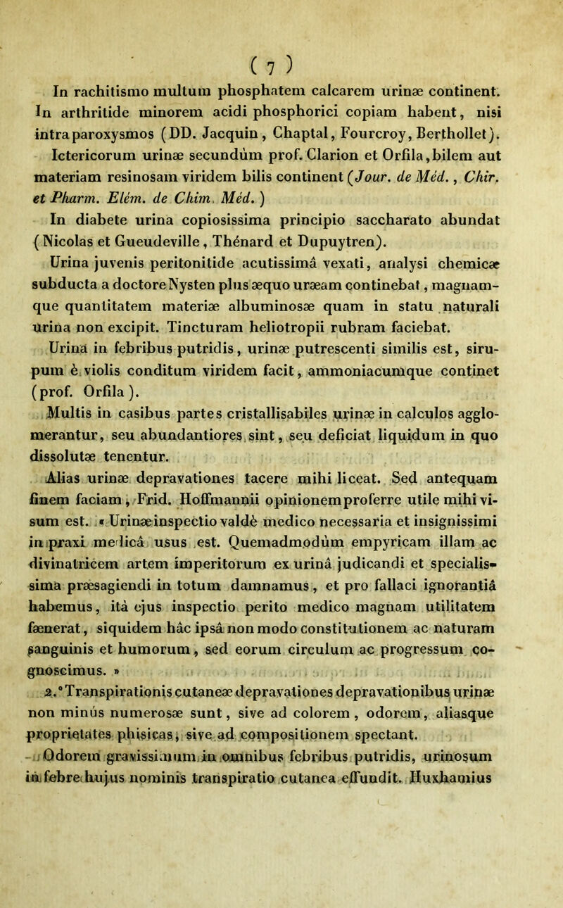 In rachitismo multuin phosphateni calcarem urinæ continent. In arthritide minorem acidi phosphorici copiam habent, nisi intraparoxysmes (DD. Jacquin, Ghaptal, Fourcroy, Berthollet). Ictericorum urinæ secundùm prof. Clarion et Orfila,bilem aut materîam resinosain viridem bilis continent (Jour, de Méd., Chir, et Pharm. Elém. de Chim. Méd. ) In diabete urina copiosissima principio saccbarato abundat ( Nicolas et Gueudeville, Tbénard et Dupuytren). Urina juvenis peritonitide ncutîssîmâ vexati, analysi cbemicæ subducta a doctoreNysten plus æquo uræam continebat, magnam- que quanlitatem materiæ albuminosæ quam in statu .naturali urina non excipit. Tincturam beliotropii rubram faciebat. Urina in febribus putridis, urinæ putrescenti similis est, siru- pura è.violis conditum viridem facit, ammoniacumque continet (prof. Orflla). Multîs in casibus partes cristallisabiles urinæ in calcules agglo- merantur, seu abundantioreSiSint, seu defîciat liquidum in quo dîssolutæ tenentur. Alias urinæ depravationes tacere mibi liceat. Sed antequam finem faciamj Frid. Hofifmanpii opinionem proferre utile mibi vi- sum est. Urinæinspectio valdè medico necessaria et insignissimi inipraxi medicâ usus est. Quemadmodùm empyricam illam ac divinalricem artem imperitorum ex urinâ judicandi et specialis- sima præsagiendi in totum damnamus, et pro fallaci ignorantiâ babemus, ità ejus inspectio perito medico magnam utilitatem fænerat, siquidem bâc ipsâ non modo constitutionem ac naturam ^anguinis et humorum, sed eorum circulum ac progressum ço- gnoscimus. » 2.®Transpirationisçutaneæ depravationes depravationibus, uf ifiæ non minus numerosæ sunt, sive ad colorem , odorcm, aliasque proprielates pbisiças« sive.ad CQtnposilionem spectant. -uûdorein gravissiaium/iniomnibus febribus putridis, urinosum iûjfebreihujus nominis transpiratio.cutanea effundit. Huxbamius