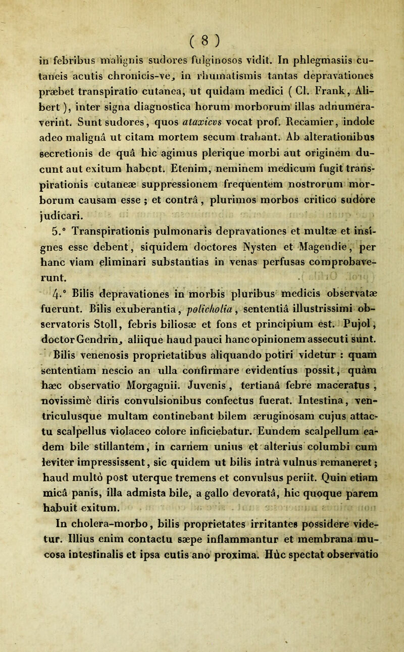 in febribus maîignis sudores fulginosos vidit. In phlegmasiis cu- taneis acutis chronicis-vej in rlminatismis tantas depravationes præbet transpiratio cutanea, ut quidam medici ( Cl. Frank, Ali- bert ), inter signa diagnostica horum morborum‘illas adnumera- verint. Sunt sudores, quos aiaxicvs vocat prof. Recamier, indole adeo malignâ ut citam mortem secum trahant. Ab alterationibus secretionis de quâ hic agimus plerique morbi aut originem du- cunt aut exitum habcnt. Etenim, neminem inedicum fugit trans- pirationis cutaneæ suppressionem frequentem nostrorum mor- borum causam esse ; et contra, plurimos morbos critico sudère judicari. 5.® Transpirationis pulmonaris depravationes et multæ et insi- gnes esse debent, siquidem doctores Nysten et Magendie, per banc viam eliminari substantias in venas perfusas comprobave- runt. 4.® Bilis depravationes in morbis pluribus medicis observatæ fuerunt. Bilis exuberantia, policfiolia, sententiâ illustrissimi ob- servatoris Stoll, febris biliosæ et fons et principium est. Pujol, doctorGendrinj aliique haudpauci hancopinionemassecuti siint. Bilis venenosis proprietatibus aliquando potiri videtur : quam sententiam nescio an ulla confirmare evidentius possit , quàm hæc observatio Morgagnii. tfuvenis , tertianâ febre maceratus , novissimè diris convulsionibus confectus fuerat. Intestina, ven- triculusque multam eontinebant bilem æruginosam cujus attac- tu scalpellus violaceo colore inficiebatur. Eundem scalpellum ea- deni bile stiilantem, in carnem unius et alterius columbi cum leviter impressissent, sic quidem ut bilis intrà vulnus remaneret ; haud multo post uterque tremens et convulsus periit. Quin etiam mica panis, ilia admista bile, a gallo devoratâ, hic quoque parera habuit exitum. In cholera-morbo, bilis proprietates irritantes possidere vide- tur. Illius enim contacta sæpe inflammantur et membrana mu- cosa intestinalis et ipsa cutis ano proxima. Hùc spectat observatio