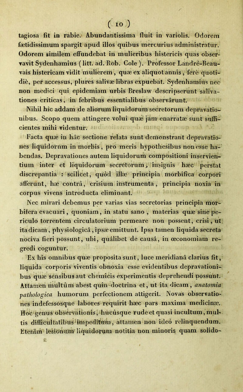 tagiosa fit in rabie. Abundantissima Huit in variolis. Odorem fætidissimum spargit apud illos quibus mercurius administratur. Odorem similem effundebat in mulieribus hislericis quas obser- Tavit Sydenhamius (litt. ad. Rob. Cole ). Professer Landré-Reau- vais histericam vidit mulierem, quæ ex aliquotannis, ferè quoti- diè, per accessus, plures salivæ libras expuebat. Sydenhamius nec non medici qui epidemiam urbis Breslaw descripserunt saliva- tiones criticas, in febribus essentialibus observârunt. Nihil hic addam de aliorum liquidorum secretorum depravatio- nibus. Scopo quem attingere volui quæ jam enarratæ sunt sufR- cientes mihi videntur. Facta quæ in hâc sectione relata sunt demonstrant depravatîo- nes liquidornm in morbis , pro meris hypothesibus non esse ha- bendas. Depravationes autem liquidorum compositioni inservien- tium inter et liquidorum secrétorum insignis hæc perstat discrepantia : scilicet, quod illæ principia morbifica corpori afferunt, hæ contra, crisium instrumenta, principia noxia in corpus vivons introducta éliminant. Nec mirari debemus per varias vias secretorias principia mor- bifera evacuari, quoniam, in statu sano , materias quæ sine pe- riculo torrentem circulatorium permeare non possent, crisi, üt itadicam, physiologicâ,ipsæemittunt. Ipsa tamen liquida sécréta nociva fieri possunt, ubi, qualibet de causa, in œconomiam re- gredi coguntur. Ex his omnibus quæ propositasunt, luce meridianâ clarius fit, liquida corporis viventis obnoxia esse evidentibus depravationi- bus quæ sensibusaut chemicis experimentis deprehendi possunt. Attamen multùm abest quin doctrina et, ut ita dicam, anatomia pathologica humorum perfeclionem attigerit. Novas observatio- nes indefessosque labores requirit hæc pars maxima medicinæ. Hoc'genus obsérvalîonis, hucùsque rudeet quasi incultum,mul- tis diffîculîatîbus^i^ipeditem, altamen non ideo relinquendum. Etciilm Ifesicynnm liquidorum notitia non minoris quam solido-
