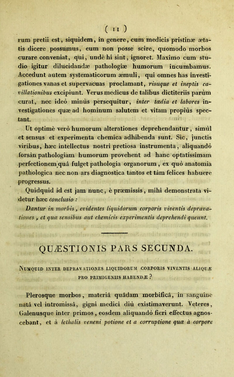 V ( TI ) rum pretii est, siquidem, in genere, cum medicis pristinæ æta- tis dicere possumus, eum non posse scire, quomodo morbos curare conveniat, qui, undè hi sint, ignoret. Maximo cum stu- dio igitur dilucidandæ pathologiæ humorum incumbamus. Accedunt aütem systematicorum ærauli, qui omnes bas investi- gationes vanas et supervacuas proclamant, risuque et ineptis ca- villationibus excipiunt. Verusmedicus de talibus dictiteriis parùm curât, nec ideo minus persequitur, inter tædia et labores in- vestigationes quæ ad hominum salutem et vitam propiùs spec- tant. Ut optimè verô humorum alterationes deprehendantur, simùl et sensus et expérimenta chemica adhibenda sunt. Sic, junctis viribus, hæc intellectus nostri pretiosa instrumenta, aliquando forsàn palhologiam humorum provehent ad hanc optatissimam perfectionem]quâ fulget pathologia organorum, ex què anatomia pathologica nec non ars diagnostica tantos et tàm felices habuere progressus. Quidquid id est jam nunc, è præmissis, mihi demonstrata vi- detur hæc conclusio : Dantur in morbis, évidentes liquidorum corporis viventis déprava^ tiones , et quæ sensibus aut chemicis experimentis deprehendi queunt. QUÆSTIONIS PARS SECUNDA. Nlmquid inter depkavationes liquidorum corporis viventis aliquæ PRO PRIMIGENIIS HABENDÆ ? Plerosque morbos, materiâ quâdam morbificâ, in sanguine natâ vel intromissâ, gigni medici diù existimaverunt. Veteres, Galenusque inter primos , eosdem aliquando fieri effectus agnos- cebant, et à lellialis veneni potione et a corruptione quæ à corpore