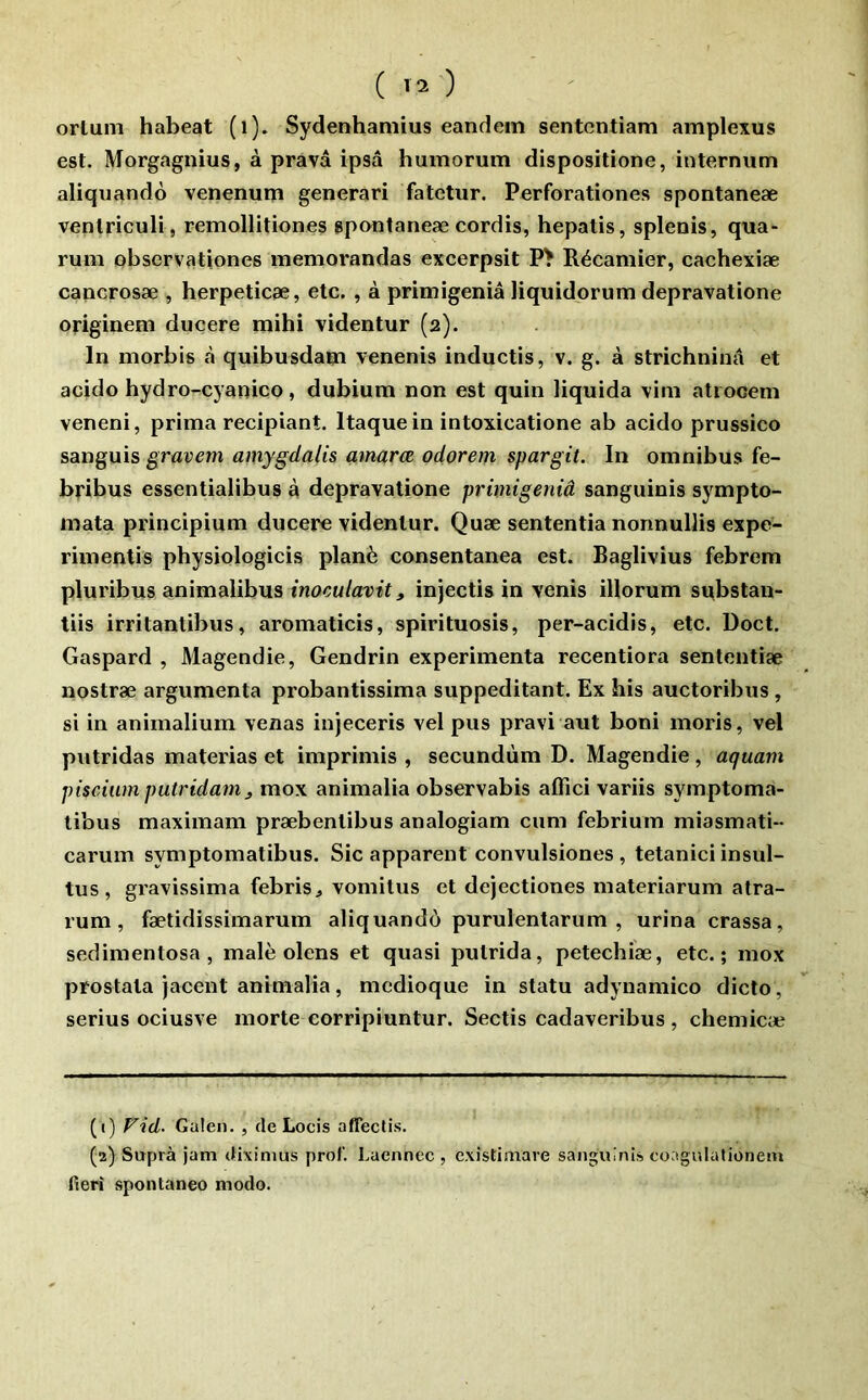 ( ) orluni habeat (i). Sydenhaniius eandem sentcntiam amplexus est. Morgagnius, à pravâ ipsâ humorum dispositlone, internum aliquandô venenum generari fatetur. Perforationes spontaneæ venlriculi, remollitiones spontaneæ cordis, hepatis, splenis, qua- rum obsorvationes memorandas excerpsit PŸ Récamier, cachexiæ cancrosæ , herpeticæ, etc. , à primigeniâ liquidorum depravatione originem ducere mihi videntur (2). In morbis à quibusdam venenis inductis, v. g. à strichninâ et acido hydro-cyanico, dubium non est quin liquida vim atrooem veneni, prima recipiant. Itaquein intoxicatione ab acido prussico sanguis gravem amygdalis amaræ odorem spargit. In omnibus fe- bribus essentialibus à depravatione primigeniâ sanguinis s5^mpto- mata principium ducere videntur. Quæ sententia nonnullis expe- rimentis physiologicis plané consentanea est. Baglivius febrem pluribus animalibus inoculavit, injectis in venis illorum sttbstan- tiis irritantibus, aromaticis, spirituosis, per-acidis, etc. Doct. Gaspard , Magendie, Gendrin expérimenta recentiora sententiæ nostræ argumenta probantissima suppeditant. Ex his auctoribus , si in animalium venas injeceris vel pus pravi aut boni moris, vel putridas materias et imprimis , secundùm D. Magendie, aquam piscium putridam J mox animalia observabis afiici variis symptoma- libus maximam præbentibus analogiam cum febrium miasmati-- carum symptomatibus. Sic apparent convulsiones , tetanici insul- tus, gravissima febris^ vomilus et dejectiones materiarum atra- rum, fætidissimarum aliquandô purulentarum , urina crassa, sedimentosa , malè olens et quasi putrida, petechiæ, etc.; mox prostala jacent animalia, mcdioque in statu adynamico dicto, serius ociusve morte corripiuntur. Sectis cadaveribus , chemicæ (1) Fid. Galen. , de Locis affectis. (2) Supra jam dixinius prof’. Laennec , c.xistimare sanguinis coagulalionem fieri spontanée modo.