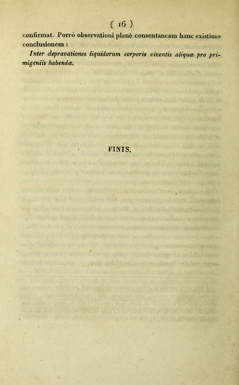confirmât. Porro observationi plané consentaneani banc existimo conclusionem : Inter depravaiiones liquidorum corporis viventis altquœ pro pri- migeniis habendœ. \ FINIS.