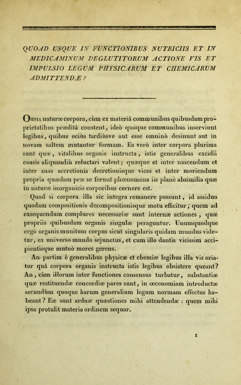 qUOAD us QUE ÏN FUNCTIONIBUS NU TRI CHS ET IN MEDICAMINUM DEGLUTITORUM A CTI ONE FIS ET IMPULSIO LEGUM PHYSICARUM ET CHEMICARVM ADMITTENDÆ ? Omnia naturæ corpora, ciim ex materiâ communlbus qulbusdam pro- prietatibus præditâ constent, ideo quoque communibus inserviimt iegibus, quibus oclùs tardiùsve aut esse omnlno desinunt aut in novarn saltem mutantur formam. Ea vero inter corpora plurlma sont quæ, vitalibus organis instructa, istis generalibus excidü causis aliquandlù reluctari valent ; quæque et Inter nascendum et inter suas accretlonis decretiouisque vices et inter moriendura propria quædain præ se ferunt pliœnomena iis plané absimilia quæ in naturæ inorganicis corporibus cernere est. Quod si corpora ilia sic integra remanere possunt, id assiduo quodam compositionis decompositionisque motu efficitur ; quem ad exsequendum. complures necessariæ sunt internæ actiones , quæ propriis quibusdam organis singulæ peraguntur. Unumquodque ergô organis munitum corpus sicut singularis quidam mundusvide- tur, ex universo mundo sejunctus, et cum illo dantis vicissim acci- pientisque mutuo mores gerens. An*partim è generalibus physicæ et chemiæ legibus ilia vis oria- tur quâ corpora organis instructa istis legibus obsistere queant? An , cùm illorum inter functiones consensus turbatur, substantiæ quæ restituendæ concordiæ pares sunt, in œconomiam introductæ secundùm quoque harum generalium legum normam efFectus ha- beant? Eæ sunt arduæ quæstiones milii attendendæ : quem mihi ipsa protulit materia ordinem sequar. X