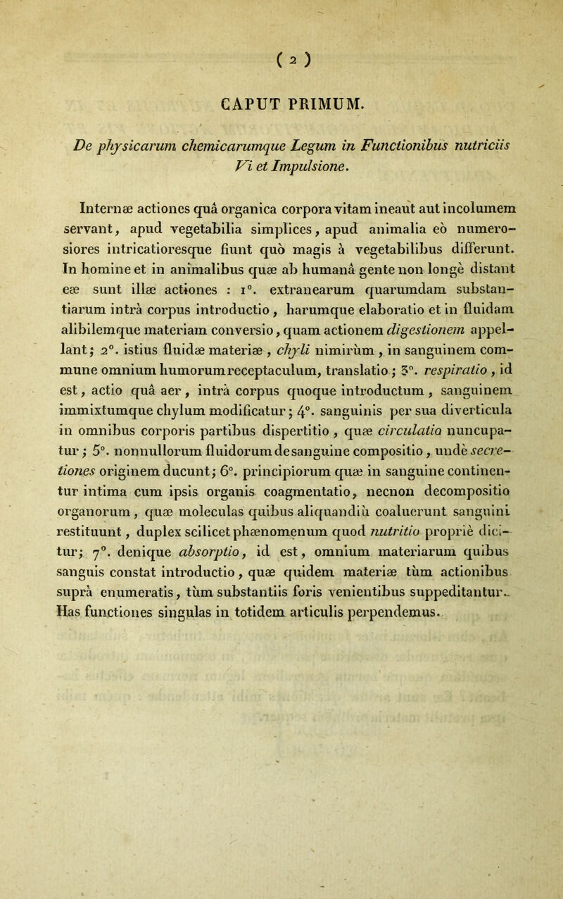 GAPUT PRIMUM. De phjsicarum chemicarumque Legum in Functionïbus nutriciis ' Vi et Impulsione. Internæ actiones quâ organica corpora vitam Ineaiît aut incolumem servant, apud vegetabllia simpllces, apud anlmalla eo numero- slores intricatioresque fîunt quo magis à vegetabillbus difFerunt. In homme et in anîmalibus quæ ab humanâ gente non longe distant eæ siint illæ actiones : i°. extranearum quaruindam substan- tiarum intrà corpus introductio , liarumque elaboratio et in fluidam alibilemque materiam conversio, quam actionera digestionem appel- lant; 2°. istius fluidæ materiæ , chjli nimirùm , in sanguinem com- mune omnium humorumreceptaculum, translatio ; 5. respiratio , id est, actio quâ aer , intrà corpus quoque introductum , sanguinem immixtumque chylum modificatur ; 4°* sanguinis per sua dlverticula in omnibus corporis partibus dispertitio , quæ circulatio nuncupa- tur; 5°. nonnullorum fluidorum de sanguine compositio, undè^ea e- tiones origlnem ducunt ; 6°. principiorum quæ in sanguine continen-- tur intima cum ipsis organis coagmentatlo, necnon decompositio organorum, quæ moleculas qulbus aliquandlii coaluerunt sanguinl restituunt, duplex scilicetphænomenum quod nutritio propriè dici- tur; denique absorptio, id est , omnium materiarum quibus sanguis constat introductio, quæ quidem materiæ tùm actionibus supra enumeratis, tîim substantiis foris venientibus suppeditantur- Has functlones singiilas in totidem articulis perpendemus.