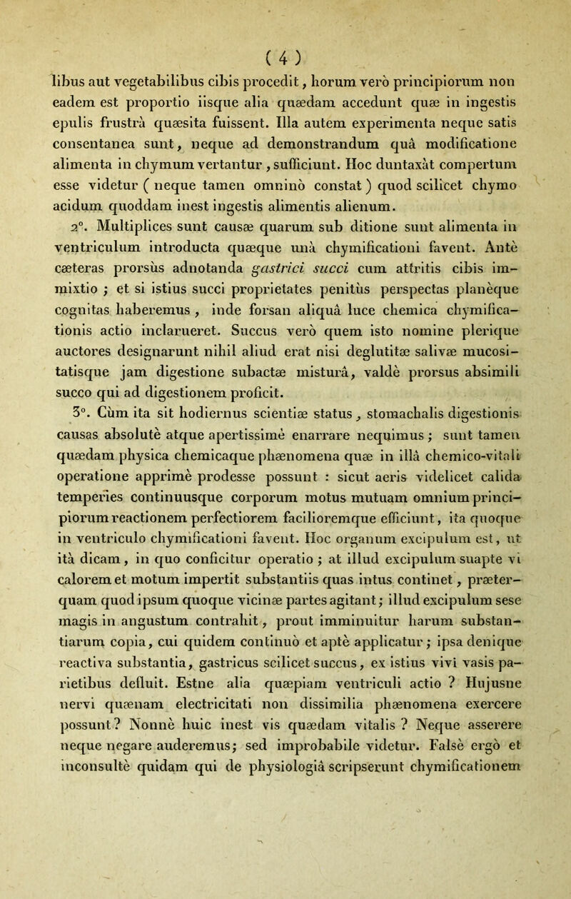 libus aut vegetabllibus clbis procedlt, liorum vero principlonmi non eadem est proportio iisque alia quædam accedunt quæ in Ingestls epulls frustra quæsita fuissent. Ilia autem expérimenta neque satis consentanea sunt, neque ad demonstrandum quâ modificatione alimenta in chymum vertantur ,sufficiunt. Hoc duntaxàt corapertum esse videtur ( neque taraen omnino constat ) quod scllicet chymo acidum quoddam inest ingestis alimentis alienum. 2°. Multipliées sunt causæ quarum sub ditione sunt alimenta in ventriculum introducta quæque unà chymificationi favent. Antè cæteras prorsùs adnotanda gastrici succi cum attritis cibis im- mixtio ; et si istius succi proprietates penitiis perspectas planèque cognitas liaberemus , inde forsan aliquâ luce chemica chymifica- tionis actio inclarueret. Succus vero quem isto nomine plerique auctores designarunt nihil aliud erat nisi deglutitœ salivæ mucosi- tatisque jam digestione subactæ misturâ, valdè prorsus absimiü succo qui ad digestionem proficit. 3°. Cùm ita sit hodiernus scientiæ status ^ stomachalis digestionis causas absolutè atque apertissirnè enarrare nequimus ; sunt tamen quædam physica chemicaque pliænomena quæ in illâ chemico-vitalt operatione apprimè prodesse possunt : sicut aeris videlicet calida tempenes continuusque corporum motus mutuam omnium princi- piorumreactionem perfectiorem facilloremque efficiunt, ita quoque in ventriculo chymificationi favent. Hoc organum exeipulum est, ut ità dicam, in quo conficitur operatio ; at illud exeipulum suapte vi caloremet motum impertit substantiis quas intus continet, præter- quam quod ipsum quoque vicinæ partes agitant ; illud exeipulum sese magis in angustum contraliit, prout imminuitur harum substan- tiarum copia, cui quidera continue et apte applicatur ,* ipsa denique reactiva substantia, gastricus scilicet succus, ex istius vivi vasis pa- rietibus defluit. Estne alia quæpiam ventriculi actio ? Hujusne nervi quænam electricitati non dissimilia phænomena exercere possunt? Nonnè huic inest vis quædam vitalis ? Neque asserere neque negare auderemus; sed improbabile videtur. Falsè ergô et inconsultè quidam qui de physiologlâ scripserunt chymificationem