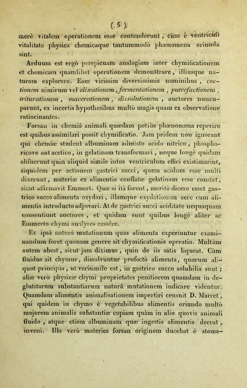 merè vltalem operationem essé contenderunt, cùm è véntricitli vitalitate pliysica chemicaque tantummodo phænomena orlunda sint. Arduum est ergo jicrsplcuam analoglain inter chymificatlonem et chemicani quamiibet operationem demonStrare, illlusque na- turam explorare. Eam vicissim diversissimis nominibus , coc- tionem nimlrum vel elixationem jfermentationem , putrefactionem , triiurationem , macerationem ^ dissolutionem , auctores nuncu- pariint, ex incertis hypotliesibus multô magls quam ex observatione ratiocinantes. Forsan in chemià animali quædam potiùs phænomena reperire est quibus assimilari possit chymificatio. Jam pridem non ignorant qui chemiæ student albuminam admisto acido nitrico , phospho- ricove autacetico, in gelatlnam transformari, neque Jongè ([uidam abruerunt quin aliquid simile intiis ventriculum effici existimarlnt, siquidem per aetionem gastrici succi, quem acidum esse multi dixerunt, materiæ ex alimentis conflatæ gelatinam esse constet, sicut affirmavlt Emmert. Quæ si ità forent, meritô dicere esset gas- trico succo alimenta oxydari, ülamque ox^-dationem aeiæ cum aii- mentis introductoadjuvari. Atde gastrici succi aciditate nequaquam consentiunt auctores , et quidam sunt quibus longé aliter ac Emmerto chyini analyses cessére. Ex ipsà naturà mutationum quas alimenta experiuntur exami- nandum foret quonam genere sit chymificationis operatio. Multiim autem abest, sicut jam diximus , c[uin de iis satis liqueat. Cùm Iluidus sit chymus , dissolvuntur profecto alimenta, quorum ali- quot principia , ut vensimile est, in gastrico succo solubilia sunt ; aiiæ vero physicæ chymi proprietates penitiorem quamdam in de- glutitarum substantiarum naturâ mutationem indicare ridentuiv Quamdam alimentis animalisationem impertiri censuit D. Marcet, qui quidem in chymo è vegetabilibus alimentis oriundo multo majorem animalis substantiæ copiam quém in alio quovis animali Iluido , atque etiam albuminam quæ ingestis alimentis deerat , inveni. Ilia vero materies forsan originem ducebat è stoma-