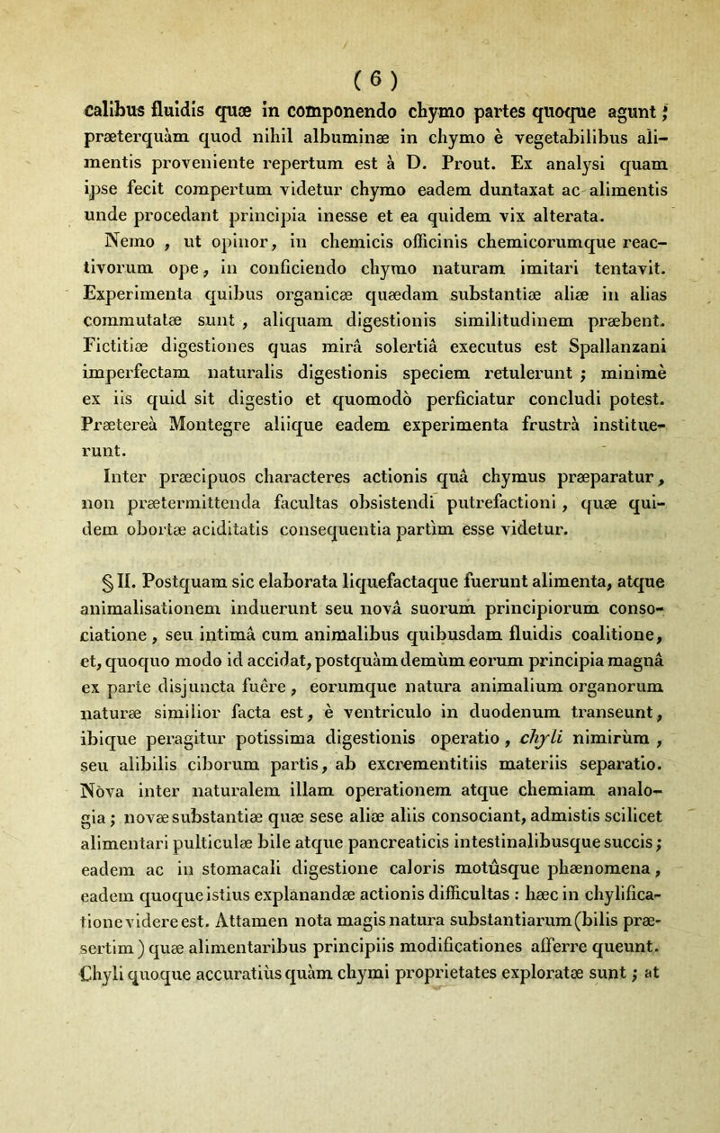 calîbus fluldls quæ in componendo chymo partes qiioqne agunt * præterquàm quod nlhll albiiminæ in chymo è vegetabilibus aü- mentls proveniente repertum est à D. Prout. Ex analysl quam ipse fecit compertum videtur chymo eadem duntaxat ac alimentls unde procédant principia inesse et ea quidem vlx alterata. Nemo , ut oplnor, in chemicis ofîicinis chemicorumque reac- tivorum ope, in conficiendo chymo naturam imitari tentavit. Expérimenta quibus organicæ quædam substantiæ aliæ in alias commutatæ sunt , aliquam digestionis similitudinem præbent. Fictitiæ digestiones quas mira solertiâ executus est Spallanzani imperfectam naturalis digestionis speciem retulerunt ; minimè ex iis quid sit digestio et quomodo perficiatur concludi potest. Px'ætereà Montegre alilque eadem expérimenta frustra institue- runt. Inter præcipuos characteres actionis quâ chymus præparatur, non prætermittenda facilitas obsistendi putréfaction!, quæ qui- dem obortæ aciditatis consequentia parfim esse videtur. §11. Postquara sic elaborata liquefactaque fuerunt alimenta, atque animalisationem induerunt seu nova suorum principiorum conso- ciatione , seu intimâ cum animalibus quibusdam fluidis coalitione, et, quoquo modo id accidat, postquàmdemùm eorum principia magna ex parte disjoncta fuêre , eoi’umque natura animalium organorum naturæ simüior facta est, è ventriculo in duodénum transeunt, ibique peragitur potissima digestionis operatio, chjli nimirùm , seu alibills ciborum partis, ab excrementitiis materiis separatlo. Nova inter naturalem illam operationem atque chemiam analo- gia ; novæ substantiæ quæ sese aliæ aliis consociant, admistis scilicet alimentarl pulticulæ bile atque pancreaticis intestinalibusque succis ; eadem ac in stomacal! digestione caloris motûsque phænomena, eadem quoqueistius explanandæ actionis difficultas : hæc in chylifica- tionevidereest. Attamen nota magisnatura substantiarum(bilis præ- sertlm) quæ alimentaribus principiis modificationes afferre queunt. Chyliquoque accuratiiis quàm chymi proprietates exploratœ sunt ; at