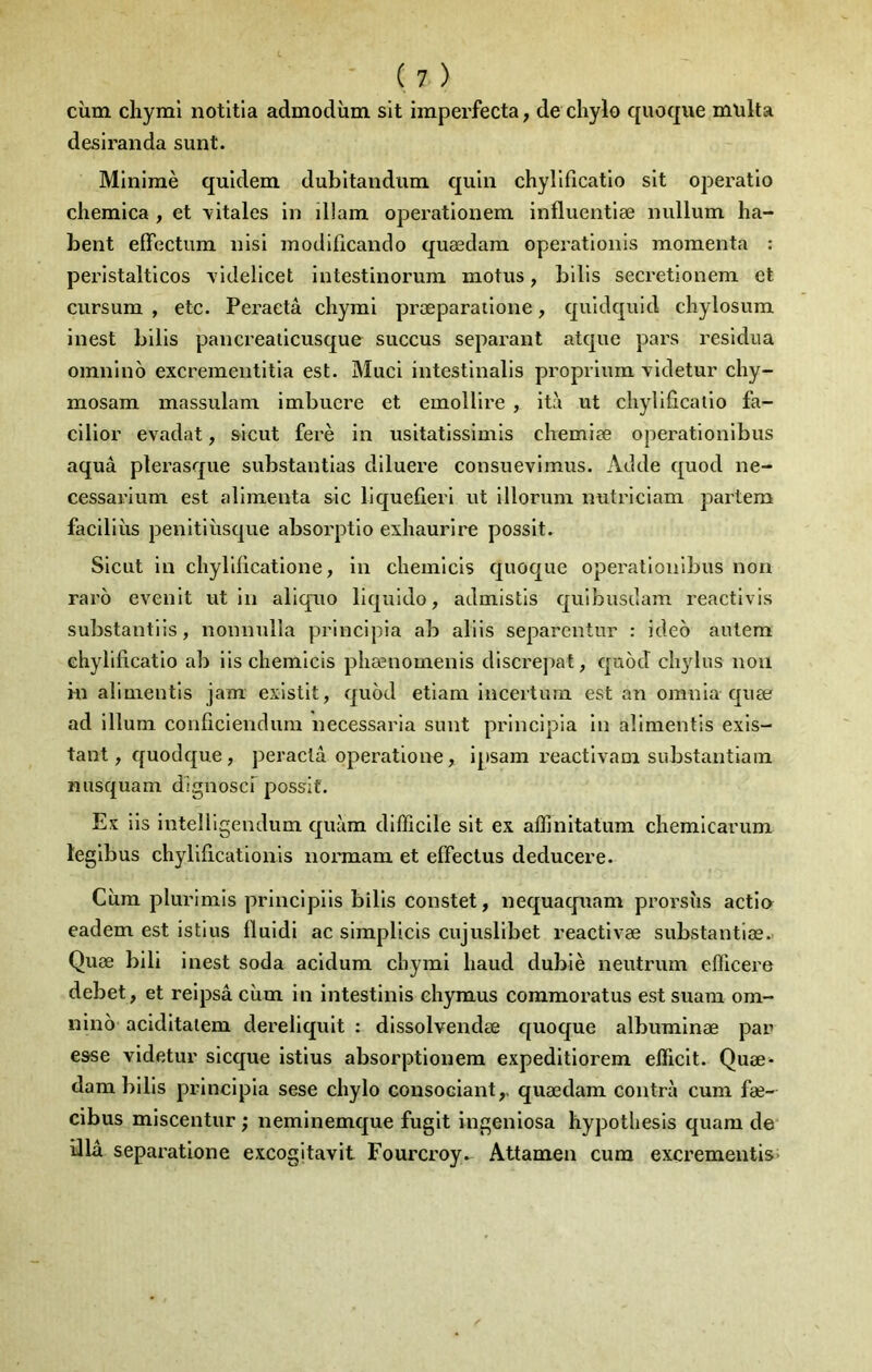 cùm cliymi notitia admodîim slt iraperfecta, de chylo quoque multa desiranda sunt. Mlnimè quldem dubltaudiim quin chyllficatlo sit operatio chemlca , et vitales in illam operationem. influentiæ nullum ha- bent effectum nisi modificando quædam operationis momenta : peristalticos videlicet iutestinorum motus, bilis secretionem et cursum , etc. Peraetâ chymi præparatione, quldquid chylosum inest bilis pancreaiicusque succus séparant atque pars residiia omnino excrementitia est. Miici intestinalls propriura videtur chy- mosam massulam imbuere et emollire , it;\ ut cliyllficalio fa- cilior evadat, slcut ferè in usitatissimis chemiæ operatlonibus aquâ plerasque substantias diluere consuevimus. Adde quod ne- cessarium est alimenta sic liquefleri ut illorum nutriciam parlera facillùs penitiùsque absoi'ptio exhaurire possit. Siciit in chyldicatione, in chemlcis quoque operalionlbus non raro evenlt ut in aliquo liqiiido, admistls quibusdam reactivis substantiis, nonnuîla prlncipla ab allis separentur : ideo anlem ehylificatio ab iis chemicis phænomenis discrejiat, quod cliylus non ni alimentls jam exlstit, quod etiam incertum est an omnia quæ ad ilium conficiendum necessaria sunt principia in allmentis exis- tant , quodque, peraclâ operatione, ipsam reactlvam substantlam nusquam dignoscr possif. Es iis intelligendum quàm difficile sit ex affinitatum chemicarum legibus chyliiicationis normam et effectus deducere. Cùm plurimis princlpiis bilis constet, nequaquam prorsîis actia eadem est istius fluidi ac simpllcis cujuslibet reactivæ substantiæ. Quæ bili inest soda acidum cliymi liaud dubiè neutrum efficere debet, et reipsâ cùm in intestinis ehymus commoratus est suam om- nino aciditalem dereliquit : dissolvendœ quoque albuminæ par esse videtur sicque istius absorptiouem expeditiorem efficit. Quœ- dam bilis principia sese chylo consociant,. quædam contra cum fæ- cibus miscentur ; neminemque fugit ingeniosa hypotliesis quara de Ulâ separatione excogitavit Fourcroy» Attamen cum excrementis>