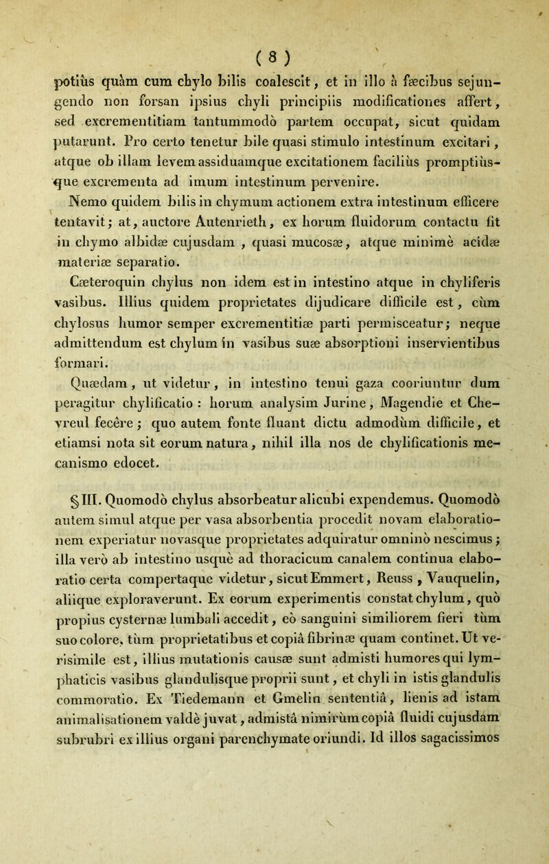 jx>tiüs quàra cum chylo bilis coalescît, et in illo à fæclLus sejun- gendo non forsan ipslus chyli principiis modlficationes affert, sed exerementitiam tantummodô partem occupât, slcut quidam putai’unt. Pro certo tenetur bile cjuasi stiraulo intestinum excitari, atque ob illam levemassiduamque excitationem faciliiis promptiùs- que excrementa ad imum intestinum pervenire. Nemo quidem bills in chymum actionem extra intestinum efficere tentavit ; at, auctore Autenrieth, ex Iiorum fluidorum contactu fit in chymo albidæ cujusdam , quasi mucosæ, atque minimè acidæ materiæ separatio. Cæteroquin cliylus non idem est in intestlno atque in chyliferis vasibus. Illius quidem proprietates dijudicare difficile est, cùm chylosus humor semper excrementitiæ parti permisceatur ; neque admittendum est chylum in vasibus suæ absorption! inservientlbus formarl. Quædam, ut videtur , in intestlno tenul gaza coorluntur dura peragltur chylificatio : horum analysim Jurlne, Magendie et Che- vreul fecêre ; quo autem fonte Huant dictu admodùm difficile, et etiamsl nota slt eorum natura, nlhll ilia nos de chylificationis me- canismo edocet. §ni. Quomodo chylus absorbeatur allcubi expendemus. Quomodo autem slmul atque per vasa absorbentia procedit novara elaboratio- nem experiatur novasque proprietates adqulratur omnlno nescimus ; ilia vero ab intestlno usquè ad tlioracicum canalem continua elabo- l’atlo cei'ta compertaque videtur, slcutEmmert, Reuss , Vauquelln, allique exploraverunt. Ex eorum experimentls constat chylum, quo propius cysternæ lumball accedit, eo sangulnl slmlliorem fieri tùm suo colore, tiira proprletatlbus etcoplâfibrlnæ quam contlnet.Ut ve- rlslmlle est, illius mutatlonls causæ sunt admisti huraoresqui lym- phatlcls vasibus glandulisque propril sunt, et chyli in istls glandulis commoratio. Ex Tiedemann et Gmelin sententiâ, llenls ad istam anlmalisatlonem valdè juvat, adraistâ nlmirùmcopia fluldl cujusdam subrubri ex illius organi parenchymate oriundi. Id illos sagacisslmos V