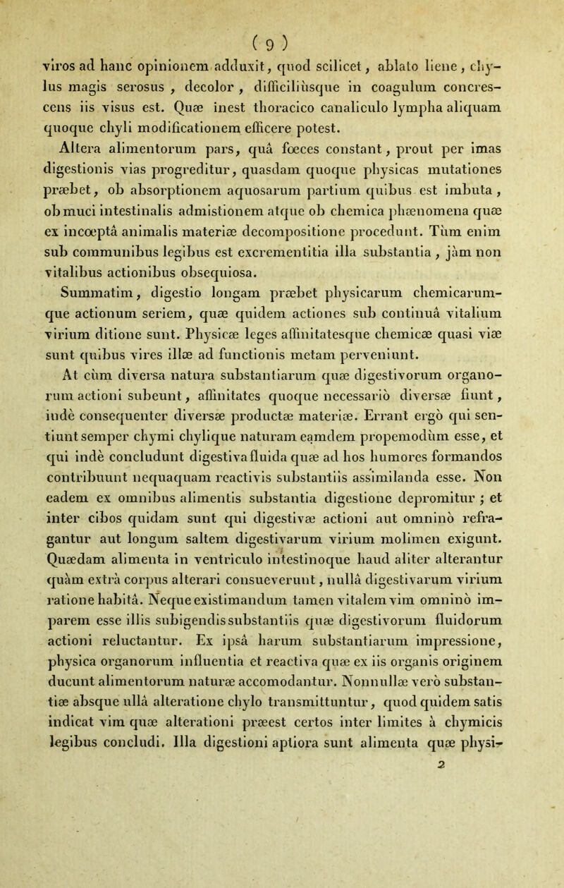 vlros ad haiic oplnlonem adduxit, quod sclllcet, ablato lieue , cîiy- lus magis serosus , decolor , dlfficiliùsque in coaguliun concres- ccns iis visus est. Quæ inest tlioracico canaliculo lympha aliquam quoque chyli modificationem efficere potest. Altéra alimentorum pars, quâ fœces constant, prout per imas digestionis vias progreditur, quasdam quoque physicas mutationes præbet, oh absorptionem aquosarura partium quibus est imbuta , obmuci intestlnalis admistlonem atquc ob chemica pliœnomena quæ ex incœptâ animalis materiæ decompositione proceduiit. Tùm eniin sub communibus legibus est excrementitia ilia substantia , jàm non vitalibus actionibus obsequiosa. Summatim, digestio longam præbet pbysicarum cbemicarum- que actionum seriem, quæ quidem actiones sub continua vitalium Tirium ditione sunt. Physicæ leges affinitatesqtie clieinicæ quasi viæ sunt quibus vires illœ ad functionis metam perveniunt. At cirni diversa natura substanliarum quæ digestivorum organo- ruin aetioni subeunt, affinitates quoque nccessarib diversæ fiunt, indè consequenter diversæ productæ materiæ. Errant ergo qui sen- tiuntseraper cbymi chylique naturameamdem propemodùm esse, et qui indè concludunt digestivafluida quæ ad hos liumores formandos contribuunt nequaquam rcactivis substantiis assimilanda esse. Non eadem ex omnibus alimentis substantia digestione depromitur j et inter cibos quidam sunt qui digestivæ aetioni aut omnino refra- gantur aut longum saltem digestivarum virium molimen exigunt. Quædam alimenta in ventriculo intestinoque liaud aliter alterantur quàm extra corpus alterari consueverunt, nullâ digestivarum virium ratione habita. Nequeexlstlmandum tamen Autalem vim omnino im- parem esse illis subigendissubstantiis quæ digestivorum Iluidorum action! reluctantur. Ex ipsâ liarum substantlarum impresslone, physlca organorum Influentia et reactiva quæ ex iis organis orlginem ducunt alimentorum naturæ accomodantur. Nonnullæ vero substan- tiæ absque ullà alteratlone chylo transmittuntur, quod quidem satis indlcat vim quæ alteratlonl præest certes inter limites à chymicis legibus concludi. Ilia digestion! apliora sunt alimenta quæ physi-r 2