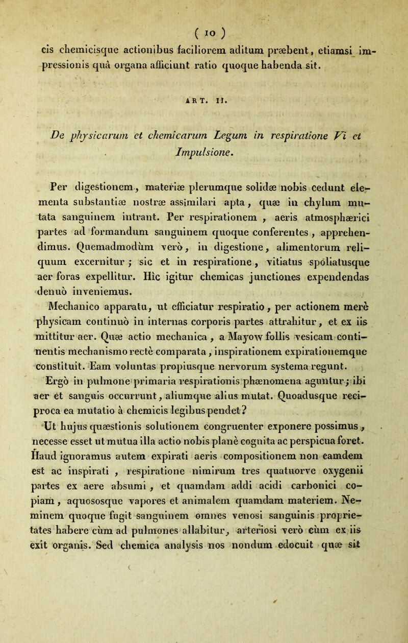 cis chemicisqiie actionibus facillorem adltum præbent, etiamsi im- pressionis qiiâ organa afEciunt ratio quoque habenda sit. ART. II. De phjSLCcirum et chemîcarum Le^um in respiratione Vi et Impulsione. Per dlgestlonem, materlæ plerumque solidæ nobis cedunt eler menta substantlæ noslræ assimllari apta, quæ in chylum mu- tata saiîguiueni intrant. Per l'esplrationem , aeris atmosphærici partes ad formanduni sangulnem quoque conferentes , apprehen- dimus. Quemadmodiim verà, in digestione, alimentorum reli- quum excernitur ; sic et in respiratione, vitlatus spôliatusque aer foras expellltur. Hic igitur chemicas junctiones expendendas denuo inveniemus. Meclianico apparatu, ut elficlatur respiratio, per actionem merè physlcam contlnuo in intenias corporls partes attrahitur, et ex iis mittltur aer. Quæ actlo mechanica , a Mayow follis /vesicam conti- nentis mechanismorectè coraparata, Inspiratloneni expirât 1 onemque constituit.‘Eam voluntas proplusque nervorum systema regunt. Ergo in pulmone primaria respirationis phænomena aguillur ; ibi aer et sanguls occurrunt, aliumque allus mutât. Quoadusque reci- proca ea mutatlo à chemicis leglbuspendet? Ut hujus quæstlonis solutlonem congruenter exponere posslmiis , necesse esset ut mutua 111a actlo nobis plané cogiiita ac perspicua foret. Haud Ignoramus autera explrati aeris compositlonem non eamdem est ac inspirât! , respiratione nimirum très quatuorve oxygenii partes ex aere absumi , et quamdani addi acldi carbonlci co- plarii, aquososque vapores et animalem quamdara materiem. Ne- mlnem quoque fugit sangulnem omnes venosl sanguinis proprie- tates habere cùm ad pulmones allabitur^ artefiosi Tero cîim ex iis exit organis. Sed chemlca analysis nos nondum edocuit quæ sit (