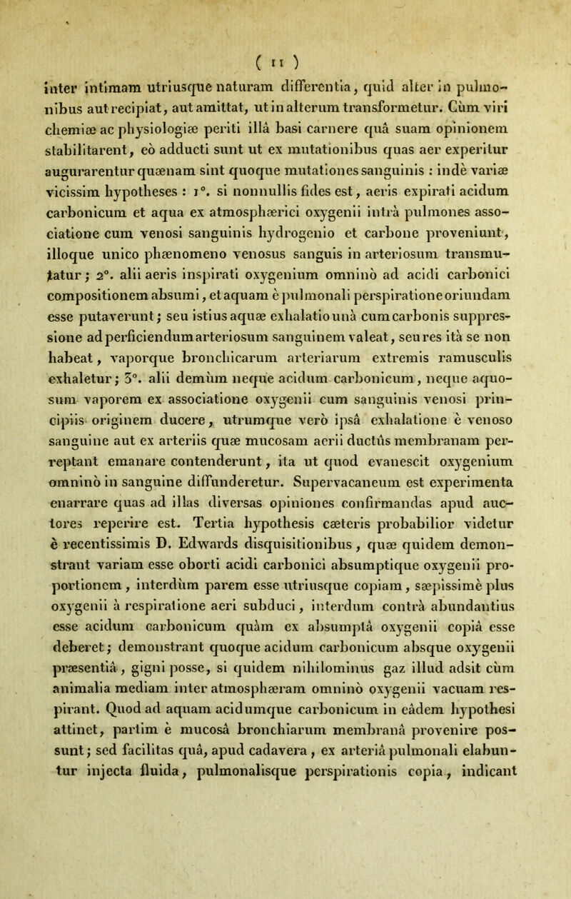 inter intîmam utrluscjue naturam differentla, quld alter in puluio- nibus aulrecipiat, autamittat, utinalterumtransformetur. Cùm viri chemiæ ac physiologlæ perltl illâ bas! carnere quâ suam opnilonem stabilitarent, eô adducti sunt ut ex mutationlbus quas aer experllur augurarenturquænam slnt quoque rautationessanguinls : indè varlæ vlcissim hypothèses : i°. si nonnullls fuies est, aerls explrati acldum carbonicum et aqua ex atmosphærici oxygenli intrà pulmones asso- ciatione cura venosi sangulnls hydrogenio et carbone proveniunt, illoque unico phænomeno venosus sanguls in arteriosura transmu- ÿatur; 2°. alii aeris inspirati oxygeniura omnino ad acidi carbonici compositionem absurai, et aquara è pulnionali perspiration e oriundara esse putaverunt; seu istiusaquæ exhalatiounà cumcarbonis suppres- sione ad perficienduraarteriosura sanguinem valeat, seu res ità se non habeat, vaporque bronchicarum arteriarum extremis ramusculis exhaletur J 5°. alii demùm neque acidum carbonicum, neque aquo- sum xaporem ex associatione oxygenii cura sanguinis venosi prin- cipiis originem ducere, utrumque vero ipsâ exhalatlone è venoso sanguine aut ex arteriis quæ mucosam aerii ductûs membranam per- reptant emanare contenderunt, ita ut quod evanescit oxygeniura omnino in sanguine diflfunderetur. Supervacaneum est expérimenta enarrare quas ad illas diversas opiniones confirmandas apud auc- lores reperire est. Tertia hypothesis cæteris probabilior videtur è recentissimis D. Edwards disquisitionibus, quæ quidem demon- strant variam esse oborti acidi carbonici absumptique oxygenii pro- portioncra , interdùm parera esse utriusque copiara, sœpisslraè plus oxygenii à respiralione aeri subduci, interdirai contra abundantius esse acidura carbonicum quàm ex alisumptâ oxygenii copia esse deberet; demonstrant quoque acidum carbonicum absque oxygenii præsentiâ, gigniposse, si quidem nihilominus gaz illud adsit cùm animalla raediam inter atmosphæram omnino oxygenii vacuam res- pirant. Quod ad aquam acid unique carbonicum in eâdem hypothesi attinet, partira è raucosâ bronchiarum membranâ provenii'e pos- sunt; sed facilitas quâ, apud cadavera , ex arteriâ pulmonali elabun- tur injecta fluida, pulmonalisque perspirationis copia, indicant