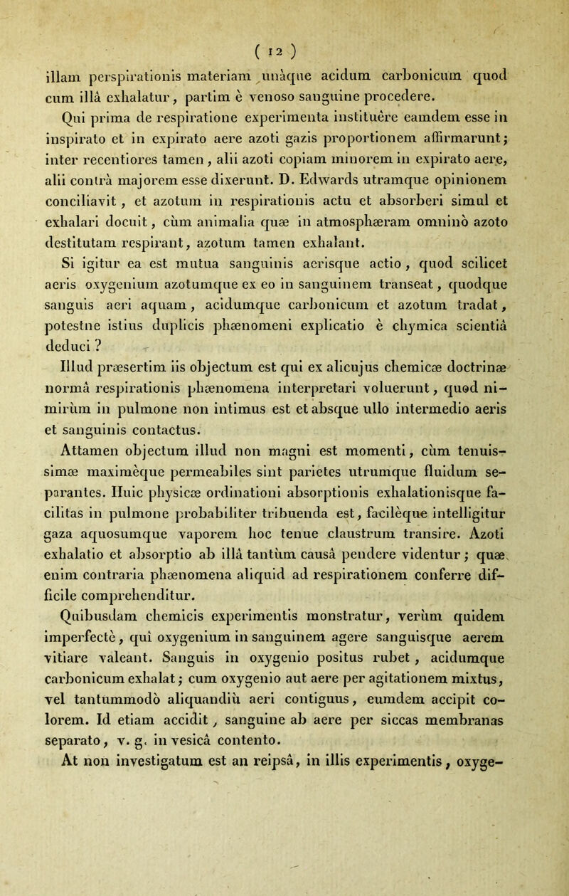 lllam persplratlonis materiam uiiàqiie acidura carbonicmn quod cum illâ exhalatur, partlm è venoso sanguine procedere. Qui prima de resplratlone expérimenta instltuêre eamdem esse in inspirato et in expirato aere azoti gazis proportionem affirmarunt; inter recentiores tamen, alii azoti copiam minorem in expirato aere, alii conlrà majorem esse dixerunt. D. Edwards utramque opinionem conciliavit, et azotum in respirationis actu et absorberi simul et exhalari docuit, cùm animalia quæ in atmosphæram omnlno azoto destltutam respirant, azotum tamen exhalant. Si igitur ea est mutua sanguinis aerisque actio , quod scilicet aeris oxygenium azotumque ex eo in sanguinem transeat, quodque sanguis aeri aquam, acidumque cai'])onicum et azotum tradat, potestne istius duplicis phænomeni explicatio è chymica scieiitiâ deduci ? Illud præsertim iis objectum est qui ex alicujus chemicæ doctrinæ normâ respirationis phænomena interpretari voluerunt, quod ni- miriim in pulmone non intimus est et absque ullo intermedio aeris et sanguinis contactus. Attamen objectum illud non magni est momentl, cùm tenuis- simæ maximèque permeabiles sint parletes utrumque fluidum sé- parantes. Iluic physicœ ordinationi absorptionis exhalationisque fa- cilitas in pulmone probabilité!’ tribuenda est, facilèque intelligitur gaza aquosumque vaporem hoc tenue claustrum transire. Azoti exhalatio et absorptio ab illâ tantîim causa pendere videntur ; quæ. enim contraria phænomena aliquid ad respirationem conferre dif- ficile comprehenditur. Quibusdam chemicis experimentis monstratur, verùm quidem imperfectè, qui oxygenium in sanguinem agere sanguisque aerem ■vitlare xaleant. Sanguis in oxygenio positus rubet , acidumque carbonicumexhalat ; cum oxygenio aut aere per agitationem mixtus. Tel tantummodo aliquandiù aeri contiguus, eumdem accipit co- lorem. Id etiam accidit, sanguine ab aere per siccas membranas separato, v. g. in vesicâ contento. At non investigatum est an reipsâ, in illis experimentis, oxyge-