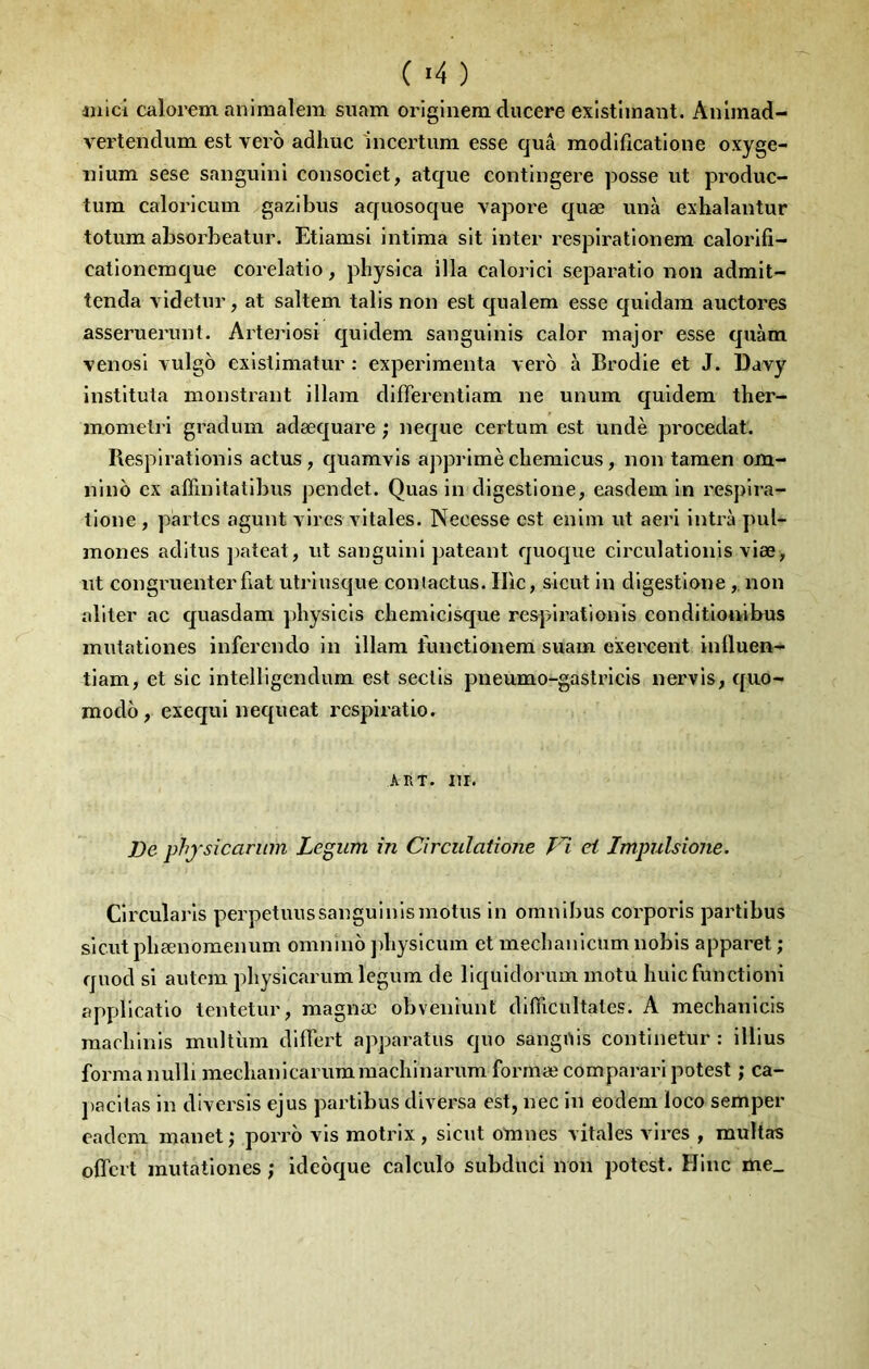 ( '4 ) luici calorcm aniraalem siiam originem ducere existiinant. Anlmad- vertendum est vero adhuc incertum esse quâ modlficatione oxyge- nium sese sanguliil consoclet, atque contingere posse ut produc- tum caloricum gazibus aquosoque vapore quæ unà exhalantur totum absorbeatur. Etiamsi intima sit inter respirationem calorifi- cationcmque corelatio, physica ilia calorici separatio non admit- tenda videtur, at saltem talis non est qualem esse quidam auctores asseruerunt. Arteriosi quldem sanguinis calor major esse qiiàm venosi Tulgo exlslimatur ; expérimenta vero à Brodie et J. Davy Instltuta monstrant illam differentiam ne unum quldem ther- momelrl gradum adæquare ; neque certum est undè procédât. Respirationls actus , quamvls apprlmè cbemicus, non taraen om- nlno ex affinltatlbus pendet. Quas in digestione, easdem in resplra- lione , partes agunt vires vitales. Necesse est enlin ut aerl intrà pul- mones aditus jiateat, ut sangulnl pateant quoque clrculatlonls viæ, ut congruenterfiat utrlusque coniactus. Hic, sicut in dlgestionenon aliter ac quasdam physicls chemlclsque respirationis conditlonibus mutatlones inferendo in illam funetlonem suam exei^eent Influen- tiam, et sic Intelligendum est seclls pneumo-gastrlcls nervis, quo- modo , exequi nequeat respiratio. ART. Iir. De phfsîcariim Legum in Circulatîone Vi et Impulsione. Circularls perpetuussangulnlsmotus in omnibus corporis partlbus sicut pbænomenum omnino pliyslcum et mecbanicum nobis apparet ; quod si autem physlcarum legum de liqulclorum motu liuic functloni applicatlo tentetur, raagnæ obvenlunt difiicultates. A mechanicls raacblnls multùm dllTert apparatus quo sangnis continetur : illius forma nulli meclianicarummachinarum formæ comparari potest ; ca- pacllas in diversls ejus partlbus dlversa est, nec in eodem loco semper eadem manet ; porro vis motrix , sicut omnes vitales vires , multas offert mutatlones ; ideoque calcule subduci non potest. Hlnc me_