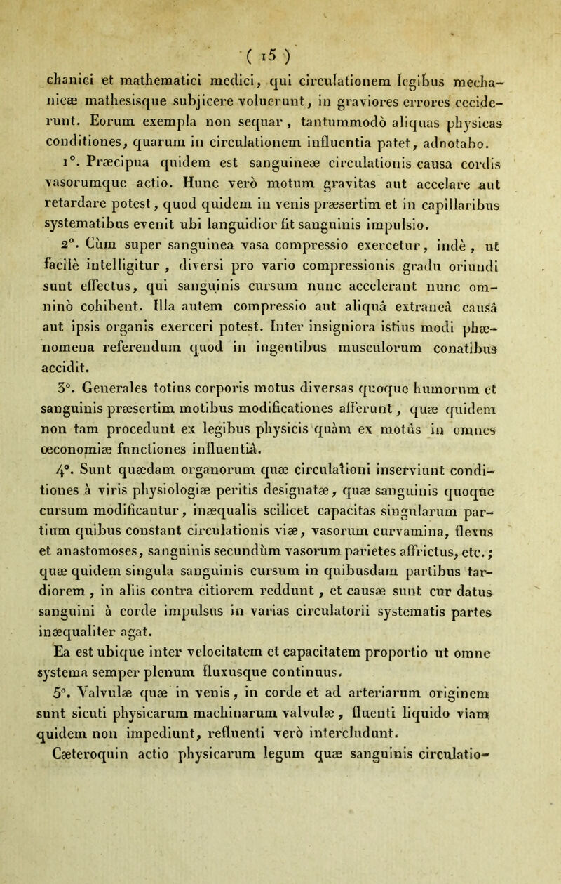 ■(i5)‘ Ghanici et mathematlcl meclici, qui circiilationem logibus mecha- nicæ matheslsque subjlcere voluerunt, in graviores errores cecide- runt. Eorum exempla non sequar, tantumniodo allquas physlcas Conditlones, quarum In clrculatlonem Influentia patet, adnotabo. 1°. Prœcipua quldem est sanguineæ circulationls causa cordis vasorumque actio. Hune verb motum gravitas aut accelare aut retardare potest, quod quidem in venis præsertim et in capillaribus systematibus evenit ubi languidior fit sanguinis impulsio. 2°. Ciim super sanguinea vasa compressio exercetur, indè , ut facilè intelligitur , diversi pro vario compressionis gradu oriundi sunt effeclus, qui sanguinis cursum nunc accélérant iiunc oni- nino cohibent. Ilia autem compressio aut aliquâ extraneâ causa aut ipsis organis exerceri potest. Inter insigniora istius modi phæ- nomena referendum quod in ingentlbus musculorum conatibus accidit. 3°. Generales totius corporis motus diversas quoque humorum et sanguinis præsertim motibus modificationes afferunt quæ quidem non tam procedunt ex legibus physicis quàm ex motds in omties œconomiæ fnnetiones influentlâ. 4°. Sunt quædam organorum quæ circulalioni inserviunt condi- tiones à viris physiologiæ peritis designatæ, quæ sanguinis quoqtie cursum modifîcantur, inæqualis scilicet capacitas singularum par- tium quibus constant circulationis viæ, vasorum curvamina, flexus et anastomoses, sanguinis secundùm vasorum parietes affrictus, etc. ; quæ quidem singula sanguinis cursum in quibusdam partibus tar^ diorem, in aliis contra citiorem reddunt, et causæ sunt cur datus sanguini à corde impulsus in varias circulatorii systematis partes inæqualiter agat. Ea est ubique inter velocitatem et capacitatem proportio ut omne systema semper plénum fluxusque continuus- 5°. Valvulæ quæ in venis, in corde et ad arteriarum originem sunt sicuti pbysicarum machinarum valvulæ , fluenti liquido viam quidem non impedlunt, refluenti vero intercludunt. Cæteroquin actio physlcarum legum quæ sanguinis clrculatio-