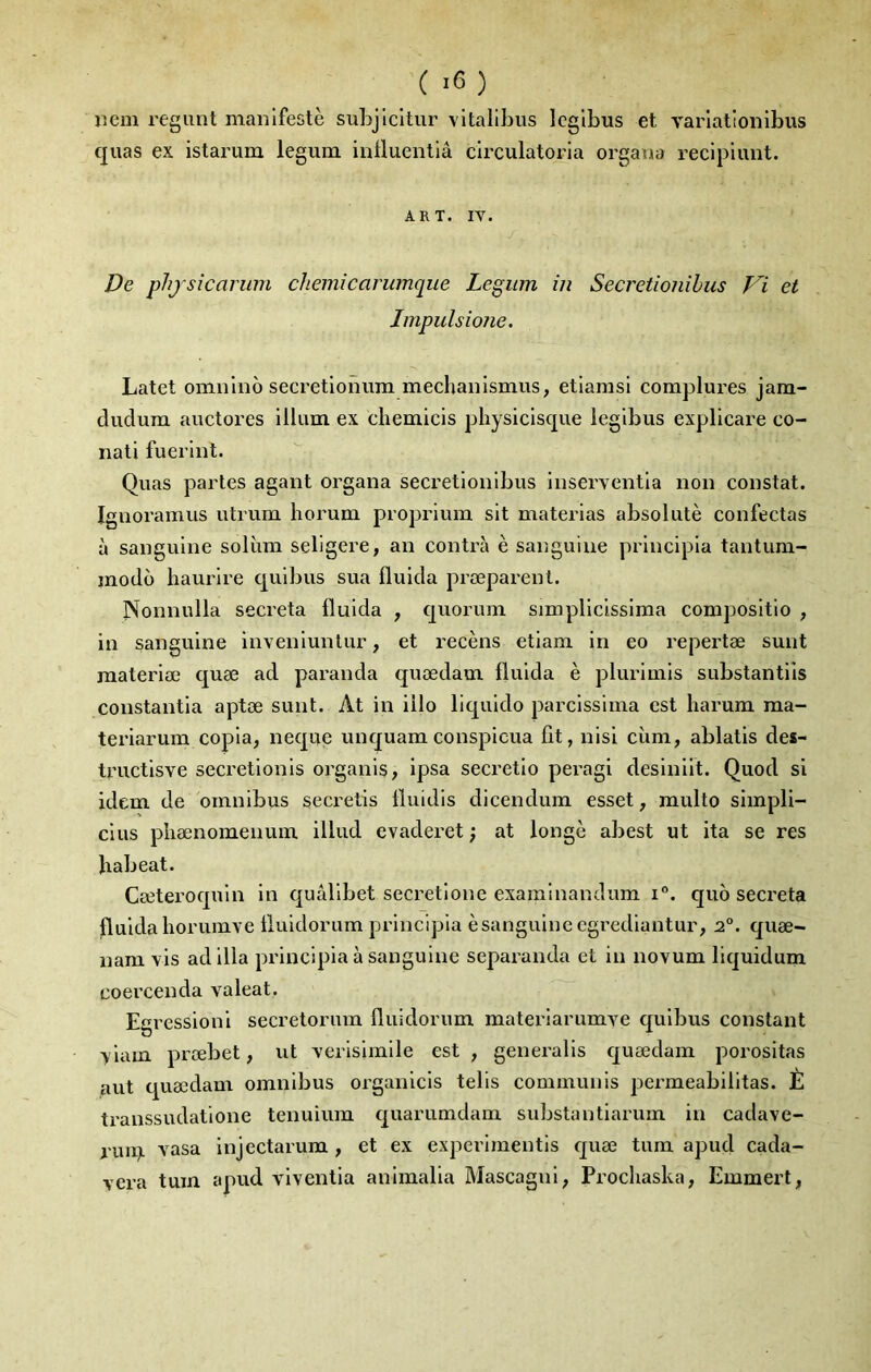 ( ) iiem regiint manifeste subjlcitur vltallbus Icglbus et varlatlonlbus quas ex istarum legum inÜuentlâ clrculatoria organa reclpiunt. ART. IV. De phjsîcarum cheinicarumque Legum in Secretionihus et Impulsione, Latet omnlno secretlonum mechanlsmus, etlamsi complures jam- dudum auctores ilium ex cbemicis physicisque legibus explicare co- nati fuerlnt. Quas partes agant organa secretlonlbus inserventia non constat. Ignoramus utrum horum proprium slt materias absolutè confectas à sanguine solùm seligere, an contra è sanguine prlncipla tantum- modo baurlre qulbus sua fluida præparenl. Nonnulla sécréta fluida , quorum simpliclsslma composltio , in sanguine invenlunlur, et recèns etlam in eo repei’tæ sunt raateriæ quæ ad paranda quœdam fluida è plurimls substantiis constantia aptæ sunt. At in illo liquldo parcissima est liarum raa- teriarum copia, neque unquamconspicua fit, nisl cùm, ablatls des- tructlsve secretlonis organis, Ipsa secretlo pei’agi deslnllt. Quod si idem de omnibus secretis lluidls dicendum esset, multo slmpli- clus pliænomenum illud evaderet ; at longe abest ut ita se res habeat. Cæteroquln in quâllbet secretlone exaralnandum i°. quo sécréta fluidahorumve liuldorum principia èsangulne egrediantur, 2°. quæ- nam vis ad ilia principia à sanguine separanda et in novum liquidum coercenda valeat. Egressioni secretorum fluidorum materlarumve quibus constant >'iam prœbet, ut verisimile est , generalis quœdam porositas aut quœdam omnibus organicls telis communis pei’meabllltas. È transsudatione tenuium quarumdam substantiarum in cadave- ruip. vasa injectarum , et ex experimentis quæ tum apud cada- vera tuin apud viventia animalia Mascagnl, Procbaska, Emmert,